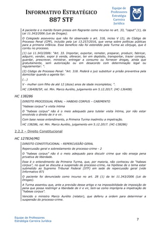 INFORMATIVO ESTRATÉGICO
887 STF
Equipe de
Professores
Estrateégia
Carreira
Juríédica
A paciente e o marido foram presos em flagrante como incurso no art. 33, “caput” (1), da
Lei 11.343/2006 (Lei de Drogas).
O Colegiado asseverou que não foi observado o art. 318, inciso V (2), do Código de
Processo Penal (CPP), incluído pela Lei 13.257/2016, que versa sobre políticas públicas
para a primeira infância. Esse benefício não foi estendido pela Turma ao cônjuge, que é
corréu no processo.
(1) Lei 11.343/2006: “Art. 33. Importar, exportar, remeter, preparar, produzir, fabricar,
adquirir, vender, expor à venda, oferecer, ter em depósito, transportar, trazer consigo,
guardar, prescrever, ministrar, entregar a consumo ou fornecer drogas, ainda que
gratuitamente, sem autorização ou em desacordo com determinação legal ou
regulamentar: ”.
(2) Código de Processo Penal: “Art. 318. Poderá o juiz substituir a prisão preventiva pela
domiciliar quando o agente for:
(...)
V - mulher com filho de até 12 (doze) anos de idade incompletos; ”.
HC 136408/SP, rel. Min. Marco Aurélio, julgamento em 5.12.2017. (HC-136408)
HC 138286
DIREITO PROCESSUAL PENAL – HABEAS CORPUS – CABIMENTO
“Habeas corpus” e visita íntima
O “habeas corpus” não é o meio adequado para tutelar visita íntima, por não estar
envolvido o direito de ir e vir.
Com base nesse entendimento, a Primeira Turma inadmitiu a impetração.
HC 138286, rel. Min. Marco Aurélio, julgamento em 5.12.2017. (HC-138286)
2.2.2 – Direito Constitucional
HC 127834/MG
DIREITO CONSTITUCIONAL - REPERCUSSÃO GERAL
Repercussão geral e sobrestamento de processo-crime - 2
O “habeas corpus” não é o meio adequado para discutir crime que não enseja pena
privativa de liberdade.
Esse é o entendimento da Primeira Turma, que, por maioria, não conheceu de “habeas
corpus”, no qual se discutia a suspensão de processo-crime, na hipótese de o tema estar
submetido ao Supremo Tribunal Federal (STF) em sede de repercussão geral (vide
Informativo 871
O paciente foi denunciado como incurso no art. 28 (1) da lei 11.343/2006 (Lei de
Drogas).
A Turma assentou que, ante a previsão desse artigo e na impossibilidade de imposição de
pena que possa restringir a liberdade de ir e vir, tem-se como imprópria a impetração de
“habeas corpus”.
Vencido o ministro Marco Aurélio (relator), que deferiu a ordem para determinar a
suspensão do processo-crime.
Equipe de Professores
Estratégia Carreira Jurídica
7
 