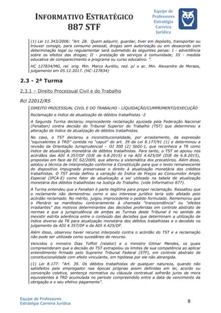INFORMATIVO ESTRATÉGICO
887 STF
Equipe de
Professores
Estrateégia
Carreira
Juríédica
(1) Lei 11.343/2006: “Art. 28. Quem adquirir, guardar, tiver em depósito, transportar ou
trouxer consigo, para consumo pessoal, drogas sem autorização ou em desacordo com
determinação legal ou regulamentar será submetido às seguintes penas: I - advertência
sobre os efeitos das drogas; II - prestação de serviços à comunidade; III - medida
educativa de comparecimento a programa ou curso educativo. ”.
HC 127834/MG, rel. orig. Min. Marco Aurélio, red. p/ o ac. Min. Alexandre de Moraes,
julgamento em 05.12.2017. (HC-127834)
2.3 - 2ª Turma
2.3.1 – Direito Processual Civil e do Trabalho
Rcl 22012/RS
DIREITO PROCESSUAL CIVIL E DO TRABALHO - LIQUIDAÇÃO/CUMPRIMENTO/EXECUÇÃO
Reclamação e índice de atualização de débitos trabalhistas -2
A Segunda Turma declarou improcedente reclamação ajuizada pela Federação Nacional
(Fenaban) contra decisão do Tribunal Superior do Trabalho (TST) que determinou a
alteração de índice de atualização de débitos trabalhistas.
No caso, o TST declarou a inconstitucionalidade, por arrastamento, da expressão
“equivalentes à TRD” contida no “caput” do art. 39 da Lei 8.177/91 (1) e determinou a
revisão da Orientação Jurisprudencial – OJ 300 (2) SbDI-1, que reconhece a TR como
índice de atualização monetária de débitos trabalhistas. Para tanto, o TST se apoiou nos
acórdãos das ADI 4.357/DF (DJE de 6.8.2015) e na ADI 4.425/DF (DJE de 6.8.2015),
propostas em face da EC 62/2009, que alterou a sistemática dos precatórios. Além disso,
adotou a técnica de interpretação conforme à Constituição para que o texto remanescente
do dispositivo impugnado preservasse o direito à atualização monetária dos créditos
trabalhistas. O TST ainda definiu a variação do Índice de Preços ao Consumidor Amplo
Especial (IPCA-E) como fator de atualização a ser utilizado na tabela de atualização
monetária dos débitos trabalhistas na Justiça do Trabalho. (vide Informativo 877).
A Turma entendeu que a Fenaban é parte ilegítima para propor reclamação. Ressaltou que
o reclamante não demonstrou como o seu interesse jurídico teria sido afetado pelo
acórdão reclamado. No mérito, julgou improcedente o pedido formulado. Rememorou que
o Plenário se manifestou contrariamente à chamada “transcendência” ou “efeitos
irradiantes” dos motivos determinantes das decisões proferidas em controle abstrato de
normas e que a jurisprudência de ambas as Turmas deste Tribunal é no sentido de
inexistir estrita aderência entre o conteúdo das decisões que determinam a utilização de
índice diverso da TR para atualização monetária dos débitos trabalhistas e o decidido no
julgamento da ADI 4.357/DF e da ADI 4.425/DF.
Além disso, observou haver recurso interposto contra o acórdão do TST e a reclamação
não pode ser utilizada como sucedâneo de recurso.
Vencidos o ministro Dias Toffoli (relator) e o ministro Gilmar Mendes, os quais
compreenderam que a decisão do TST extrapolou os limites de sua competência ao aplicar
entendimento firmado pelo Supremo Tribunal Federal (STF), em controle abstrato de
constitucionalidade com efeito vinculante, em hipótese por ele não abrangida.
(1) Lei 8.177: “Art. 39. Os débitos trabalhistas de qualquer natureza, quando não
satisfeitos pelo empregador nas épocas próprias assim definidas em lei, acordo ou
convenção coletiva, sentença normativa ou cláusula contratual sofrerão juros de mora
equivalentes à TRD acumulada no período compreendido entre a data de vencimento da
obrigação e o seu efetivo pagamento”.
Equipe de Professores
Estratégia Carreira Jurídica
8
 