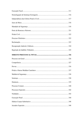 Execução Fiscal ........................................................................................................ 311
Homologação de Sentença Estrangeira ...................................................................... 316
Independência das Esferas Penal e Cível ................................................................... 317
Juros de Mora ........................................................................................................... 318
Mandado de Segurança ............................................................................................. 318
Porte de Remessa e Retorno ...................................................................................... 321
Prisão Civil ............................................................................................................... 322
Processo Eletrônico ................................................................................................... 323
Reclamação............................................................................................................... 323
Recuperação Judicial e Falência ................................................................................ 324
Repetição de Indébito Tributário ............................................................................... 325
DIREITO PROCESSUAL PENAL ........................................................................ 326
Processo em Geral .................................................................................................... 326
Competência ............................................................................................................. 327
Provas ....................................................................................................................... 336
Prisão e Outras Medidas Cautelares .......................................................................... 337
Medida de Segurança ................................................................................................ 338
Sentença ................................................................................................................... 338
Denúncia................................................................................................................... 339
Processo Comum ...................................................................................................... 340
Processos Especiais ................................................................................................... 342
Nulidades .................................................................................................................. 343
Execução Penal ......................................................................................................... 344
Habeas Corpus Substitutivo ...................................................................................... 348
Juizados Especiais ..................................................................................................... 348

 