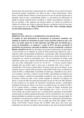 homossexuais não apresentam comprometimento e problemas em seu desenvolvimento
psicossocial quando comparados com filhos de pais e mães heterossexuais. Dessa
forma, a referida adoção somente se mostra possível no caso de inexistir prejuízo para a
adotanda. Além do mais, a possibilidade jurídica e a conveniência do deferimento do
pedido de adoção unilateral devem considerar a evidente necessidade de aumentar, e
não de restringir, a base daqueles que desejem adotar, em virtude da existência de
milhares de crianças que, longe de quererem discutir a orientação sexual de seus pais,
anseiam apenas por um lar. REsp 1.281.093-SP, Rel. Min. Nancy Andrighi, julgado
em 18/12/2012 (Informativo nº 0513).
Quarta Turma
DIREITO CIVIL. RECUSA À SUBMISSÃO A EXAME DE DNA.
No âmbito de ação declaratória de inexistência de parentesco cumulada com
nulidade de registro de nascimento na qual o autor pretenda comprovar que o réu
não é seu irmão, apesar de ter sido registrado como filho pelo seu falecido pai, a
recusa do demandado a se submeter a exame de DNA não gera presunção de
inexistência do parentesco, sobretudo na hipótese em que reconhecido o estado de
filiação socioafetivo do réu. Em demandas envolvendo reconhecimento de paternidade,
a recusa de filho em se submeter ao exame de DNA permite dois ângulos de visão: a
referente a filho sem paternidade estabelecida e a relacionada a filho cuja paternidade já
tenha sido fixada. No primeiro caso, deve-se conferir ao pai o direito potestativo de ver
reconhecido seu vínculo de paternidade com o fim de constituição da família, nada
impedindo, porém, que o suposto descendente recuse submeter-se ao exame pericial. O
caso será, então, interpretado à luz do art. 232 do CC – “A recusa à perícia médica
ordenada pelo juiz poderá suprir a prova que se pretendia obter com o exame” –,
considerando o fato de que é imprescindível existirem outras provas da filiação. Já nas
situações em que o suposto filho que possui a paternidade fixada recuse a realização do
exame de DNA, a complexidade é exacerbada, de modo que, a depender do caso, deverse-á reconhecer, sem ônus, o direito à recusa do filho, especialmente nas hipóteses nas
quais se verifique a existência de paternidade socioafetiva, uma vez que a manutenção
da família é direito de todos e deve receber respaldo do Judiciário. Na hipótese em
apreço, a recusa do filho não pode gerar presunção de que ele não seria filho biológico
do pai constante no seu registro de nascimento. Inicialmente, porque a manifestação
espontânea do desejo de colocar o seu nome, na condição de pai, no registro do filho é
ato de vontade perfeito e acabado, gerando um estado de filiação acobertado pela
irrevogabilidade, incondicionalidade e indivisibilidade (arts. 1.610 e 1.613 do CC).
Nesse sentido, não se pode esquecer que "o reconhecimento espontâneo da paternidade
somente pode ser desfeito quando demonstrado vício de consentimento, isto é, para que
haja possibilidade de anulação do registro de nascimento de menor cuja paternidade foi
reconhecida, é necessária prova robusta no sentido de que o &lsquo;pai registral&rsquo;
foi de fato, por exemplo, induzido a erro, ou ainda, que tenha sido coagido a tanto"
(REsp 1.022.763-RS, Terceira Turma, DJe 3/2/2009). Além disso, deve haver uma
ponderação dos interesses em disputa, harmonizando-os por meio da proporcionalidade
92

 