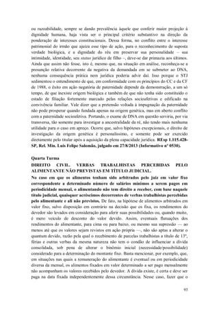 ou razoabilidade, sempre se dando prevalência àquele que conferir maior projeção à
dignidade humana, haja vista ser o principal critério substantivo na direção da
ponderação de interesses constitucionais. Dessa forma, no conflito entre o interesse
patrimonial do irmão que ajuíza esse tipo de ação, para o reconhecimento de suposta
verdade biológica, e a dignidade do réu em preservar sua personalidade – sua
intimidade, identidade, seu status jurídico de filho –, deve-se dar primazia aos últimos.
Ainda que assim não fosse, isto é, mesmo que, na situação em análise, reconheça-se a
presunção relativa decorrente da negativa da demandada em se submeter ao DNA,
nenhuma consequência prática nem jurídica poderia advir daí. Isso porque o STJ
sedimentou o entendimento de que, em conformidade com os princípios do CC e da CF
de 1988, o êxito em ação negatória de paternidade depende da demonstração, a um só
tempo, de que inexiste origem biológica e também de que não tenha sido constituído o
estado de filiação fortemente marcado pelas relações socioafetivas e edificado na
convivência familiar. Vale dizer que a pretensão voltada à impugnação da paternidade
não pode prosperar quando fundada apenas na origem genética, mas em aberto conflito
com a paternidade socioafetiva. Portando, o exame de DNA em questão serviria, por via
transversa, tão somente para investigar a ancestralidade da ré, não tendo mais nenhuma
utilidade para o caso em apreço. Ocorre que, salvo hipóteses excepcionais, o direito de
investigação da origem genética é personalíssimo, e somente pode ser exercido
diretamente pelo titular após a aquisição da plena capacidade jurídica. REsp 1.115.428SP, Rel. Min. Luis Felipe Salomão, julgado em 27/8/2013 (Informativo nº 0530).
Quarta Turma
DIREITO CIVIL. VERBAS TRABALHISTAS PERCEBIDAS
ALIMENTANTE NÃO PREVISTAS EM TÍTULO JUDICIAL.

PELO

No caso em que os alimentos tenham sido arbitrados pelo juiz em valor fixo
correspondente a determinado número de salários mínimos a serem pagos em
periodicidade mensal, o alimentando não tem direito a receber, com base naquele
título judicial, quaisquer acréscimos decorrentes de verbas trabalhistas percebidas
pelo alimentante e ali não previstos. De fato, na hipótese de alimentos arbitrados em
valor fixo, salvo disposição em contrário na decisão que os fixa, os rendimentos do
devedor são levados em consideração para aferir suas possibilidades ou, quando muito,
é mero veículo de desconto do valor devido. Assim, eventuais flutuações dos
rendimentos do alimentante, para cima ou para baixo, ou mesmo sua supressão — ao
menos até que os valores sejam revistos em ação própria —, não são aptas a alterar o
quantum devido, razão pela qual o recebimento de parcelas trabalhistas a título de 13º,
férias e outras verbas da mesma natureza não tem o condão de influenciar a dívida
consolidada, sob pena de alterar o binômio inicial (necessidade/possibilidade)
considerado para a determinação do montante fixo. Basta mencionar, por exemplo, que,
em situações nas quais a remuneração do alimentante é eventual ou em periodicidade
diversa da mensal, os alimentos fixados em valor determinado a ser pago mensalmente
não acompanham os valores recebidos pelo devedor. A dívida existe, é certa e deve ser
paga na data fixada independentemente dessa circunstância. Nesse caso, fazer que o
93

 