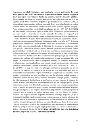 terceiro, de sociedade limitada, o que implicaria risco ao patrimônio do casal,
ainda que não haja prova da existência de patrimônio comum entre os cônjuges e
desde que sejam ressalvados os direitos de terceiros, inclusive dos entes públicos.
Muito embora não houvesse previsão legal para a alteração do regime de bens na
vigência do CC/1916, e também a despeito do que preceitua o art. 2.039 do CC/2002, a
jurisprudência tem se mantido uniforme no sentido de ser possível a alteração do regime
de bens, mesmo nos matrimônios contraídos ainda sob a égide do diploma revogado.
Nesse contexto, admitida a possibilidade de aplicação do art. 1.639, § 2º, do CC/2002
aos matrimônios celebrados na vigência do CC/1916, é importante que se interprete a
sua parte final — referente ao "pedido motivado de ambos os cônjuges" e à
"procedência das razões invocadas" para a modificação do regime de bens do casamento
— sob a perspectiva de que o direito de família deve ocupar, no ordenamento jurídico,
papel coerente com as possibilidades e limites estruturados pela própria CF, defensora
de bens como a intimidade e a vida privada. Nessa linha de raciocínio, o casamento há
de ser visto como uma manifestação de liberdade dos consortes na escolha do modo
pelo qual será conduzida a vida em comum, liberdade que se harmoniza com o fato de
que a intimidade e a vida privada são invioláveis e exercidas, na generalidade das vezes,
no interior de espaço privado também erguido pelo ordenamento jurídico à condição de
"asilo inviolável". Sendo assim, deve-se observar uma principiologia de "intervenção
mínima", não podendo a legislação infraconstitucional avançar em espaços tidos pela
própria CF como invioláveis. Deve-se disciplinar, portanto, tão somente o necessário e
o suficiente para a realização não de uma vontade estatal, mas dos próprios integrantes
da família. Desse modo, a melhor interpretação que se deve conferir ao art. 1.639, § 2º,
do CC/2002 é a que não exige dos cônjuges justificativas exageradas ou provas
concretas do prejuízo na manutenção do regime de bens originário, sob pena de
esquadrinhar indevidamente a própria intimidade e a vida privada dos consortes. Nesse
sentido, a constituição de uma sociedade por um dos cônjuges poderá impactar o
patrimônio comum do casal. Assim, existindo divergência conjugal quanto à condução
da vida financeira da família, haveria justificativa, em tese, plausível à alteração do
regime de bens. Isso porque se mostra razoável que um dos cônjuges prefira que os
patrimônios estejam bem delimitados, para que somente o do cônjuge empreendedor
possa vir a sofrer as consequências por eventual fracasso no empreendimento. No ponto,
aliás, pouco importa se não há prova da existência de patrimônio comum, porquanto se
protegem, com a alteração do regime, os bens atuais e os bens futuros do cônjuge.
Ademais, não se pode presumir propósito fraudulento nesse tipo de pedido, já que o
ordenamento jurídico prevê mecanismos de contenção, como a própria submissão do
presente pedido ao Judiciário e a possibilidade de desconsideração da personalidade
jurídica. Contudo, é importante destacar que a medida não pode deixar de ressalvar os
“direitos de terceiros, inclusive dos entes públicos, após perquirição de inexistência de
dívida de qualquer natureza, exigida ampla publicidade”, nos termos do Enunciado n.
113 da I Jornada de Direito Civil CJF. REsp 1.119.462-MG, Rel. Min. Luis Felipe
Salomão, julgado em 26/2/2013 (Informativo nº 0518).

95

 