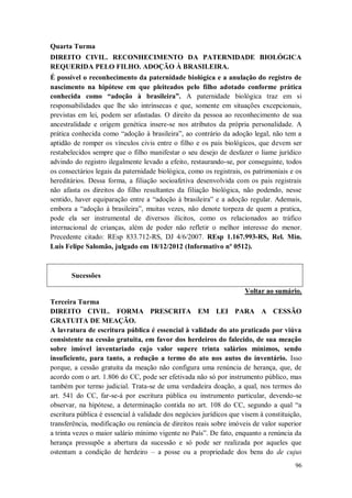 Quarta Turma
DIREITO CIVIL. RECONHECIMENTO DA PATERNIDADE BIOLÓGICA
REQUERIDA PELO FILHO. ADOÇÃO À BRASILEIRA.
É possível o reconhecimento da paternidade biológica e a anulação do registro de
nascimento na hipótese em que pleiteados pelo filho adotado conforme prática
conhecida como “adoção à brasileira”. A paternidade biológica traz em si
responsabilidades que lhe são intrínsecas e que, somente em situações excepcionais,
previstas em lei, podem ser afastadas. O direito da pessoa ao reconhecimento de sua
ancestralidade e origem genética insere-se nos atributos da própria personalidade. A
prática conhecida como “adoção à brasileira”, ao contrário da adoção legal, não tem a
aptidão de romper os vínculos civis entre o filho e os pais biológicos, que devem ser
restabelecidos sempre que o filho manifestar o seu desejo de desfazer o liame jurídico
advindo do registro ilegalmente levado a efeito, restaurando-se, por conseguinte, todos
os consectários legais da paternidade biológica, como os registrais, os patrimoniais e os
hereditários. Dessa forma, a filiação socioafetiva desenvolvida com os pais registrais
não afasta os direitos do filho resultantes da filiação biológica, não podendo, nesse
sentido, haver equiparação entre a “adoção à brasileira” e a adoção regular. Ademais,
embora a “adoção à brasileira”, muitas vezes, não denote torpeza de quem a pratica,
pode ela ser instrumental de diversos ilícitos, como os relacionados ao tráfico
internacional de crianças, além de poder não refletir o melhor interesse do menor.
Precedente citado: REsp 833.712-RS, DJ 4/6/2007. REsp 1.167.993-RS, Rel. Min.
Luis Felipe Salomão, julgado em 18/12/2012 (Informativo nº 0512).

Sucessões
Voltar ao sumário.
Terceira Turma
DIREITO CIVIL. FORMA PRESCRITA EM LEI PARA A CESSÃO
GRATUITA DE MEAÇÃO.
A lavratura de escritura pública é essencial à validade do ato praticado por viúva
consistente na cessão gratuita, em favor dos herdeiros do falecido, de sua meação
sobre imóvel inventariado cujo valor supere trinta salários mínimos, sendo
insuficiente, para tanto, a redução a termo do ato nos autos do inventário. Isso
porque, a cessão gratuita da meação não configura uma renúncia de herança, que, de
acordo com o art. 1.806 do CC, pode ser efetivada não só por instrumento público, mas
também por termo judicial. Trata-se de uma verdadeira doação, a qual, nos termos do
art. 541 do CC, far-se-á por escritura pública ou instrumento particular, devendo-se
observar, na hipótese, a determinação contida no art. 108 do CC, segundo a qual “a
escritura pública é essencial à validade dos negócios jurídicos que visem à constituição,
transferência, modificação ou renúncia de direitos reais sobre imóveis de valor superior
a trinta vezes o maior salário mínimo vigente no País”. De fato, enquanto a renúncia da
herança pressupõe a abertura da sucessão e só pode ser realizada por aqueles que
ostentam a condição de herdeiro – a posse ou a propriedade dos bens do de cujus
96

 