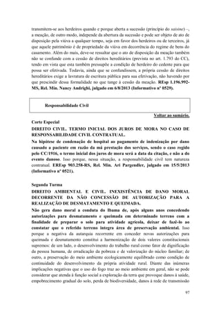transmitem-se aos herdeiros quando e porque aberta a sucessão (princípio do saisine) –,
a meação, de outro modo, independe da abertura da sucessão e pode ser objeto de ato de
disposição pela viúva a qualquer tempo, seja em favor dos herdeiros ou de terceiros, já
que aquele patrimônio é de propriedade da viúva em decorrência do regime de bens do
casamento. Além do mais, deve-se ressaltar que o ato de disposição da meação também
não se confunde com a cessão de direitos hereditários (prevista no art. 1.793 do CC),
tendo em vista que esta também pressupõe a condição de herdeiro do cedente para que
possa ser efetivada. Todavia, ainda que se confundissem, a própria cessão de direitos
hereditários exige a lavratura de escritura pública para sua efetivação, não havendo por
que prescindir dessa formalidade no que tange à cessão da meação. REsp 1.196.992MS, Rel. Min. Nancy Andrighi, julgado em 6/8/2013 (Informativo nº 0529).

Responsabilidade Civil
Voltar ao sumário.
Corte Especial
DIREITO CIVIL. TERMO INICIAL DOS JUROS DE MORA NO CASO DE
RESPONSABILIDADE CIVIL CONTRATUAL.
Na hipótese de condenação de hospital ao pagamento de indenização por dano
causado a paciente em razão da má prestação dos serviços, sendo o caso regido
pelo CC/1916, o termo inicial dos juros de mora será a data da citação, e não a do
evento danoso. Isso porque, nessa situação, a responsabilidade civil tem natureza
contratual. EREsp 903.258-RS, Rel. Min. Ari Pargendler, julgado em 15/5/2013
(Informativo nº 0521).
Segunda Turma
DIREITO AMBIENTAL E CIVIL. INEXISTÊNCIA DE DANO MORAL
DECORRENTE DA NÃO CONCESSÃO DE AUTORIZAÇÃO PARA A
REALIZAÇÃO DE DESMATAMENTO E QUEIMADA.
Não gera dano moral a conduta do Ibama de, após alguns anos concedendo
autorizações para desmatamento e queimada em determinado terreno com a
finalidade de preparar o solo para atividade agrícola, deixar de fazê-lo ao
constatar que o referido terreno integra área de preservação ambiental. Isso
porque a negativa da autarquia recorrente em conceder novas autorizações para
queimada e desmatamento constitui a harmonização de dois valores constitucionais
supremos: de um lado, o desenvolvimento do trabalho rural como fator de dignificação
da pessoa humana, de erradicação da pobreza e de valorização do núcleo familiar; de
outro, a preservação do meio ambiente ecologicamente equilibrado como condição de
continuidade do desenvolvimento da própria atividade rural. Diante das inúmeras
implicações negativas que o uso do fogo traz ao meio ambiente em geral, não se pode
considerar que atenda à função social a exploração da terra que provoque danos à saúde,
empobrecimento gradual do solo, perda de biodiversidade, danos à rede de transmissão
97

 
