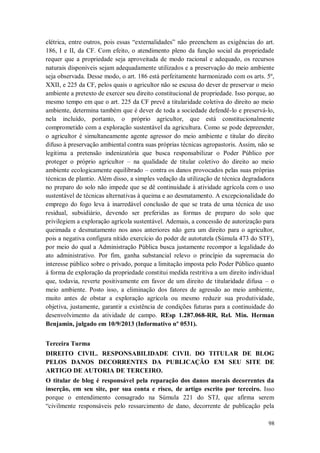 elétrica, entre outros, pois essas “externalidades” não preenchem as exigências do art.
186, I e II, da CF. Com efeito, o atendimento pleno da função social da propriedade
requer que a propriedade seja aproveitada de modo racional e adequado, os recursos
naturais disponíveis sejam adequadamente utilizados e a preservação do meio ambiente
seja observada. Desse modo, o art. 186 está perfeitamente harmonizado com os arts. 5º,
XXII, e 225 da CF, pelos quais o agricultor não se escusa do dever de preservar o meio
ambiente a pretexto de exercer seu direito constitucional de propriedade. Isso porque, ao
mesmo tempo em que o art. 225 da CF prevê a titularidade coletiva do direito ao meio
ambiente, determina também que é dever de toda a sociedade defendê-lo e preservá-lo,
nela incluído, portanto, o próprio agricultor, que está constitucionalmente
comprometido com a exploração sustentável da agricultura. Como se pode depreender,
o agricultor é simultaneamente agente agressor do meio ambiente e titular do direito
difuso à preservação ambiental contra suas próprias técnicas agropastoris. Assim, não se
legitima a pretensão indenizatória que busca responsabilizar o Poder Público por
proteger o próprio agricultor – na qualidade de titular coletivo do direito ao meio
ambiente ecologicamente equilibrado – contra os danos provocados pelas suas próprias
técnicas de plantio. Além disso, a simples vedação da utilização de técnica degradadora
no preparo do solo não impede que se dê continuidade à atividade agrícola com o uso
sustentável de técnicas alternativas à queima e ao desmatamento. A excepcionalidade do
emprego do fogo leva à inarredável conclusão de que se trata de uma técnica de uso
residual, subsidiário, devendo ser preferidas as formas de preparo do solo que
privilegiem a exploração agrícola sustentável. Ademais, a concessão de autorização para
queimada e desmatamento nos anos anteriores não gera um direito para o agricultor,
pois a negativa configura nítido exercício do poder de autotutela (Súmula 473 do STF),
por meio do qual a Administração Pública busca justamente recompor a legalidade do
ato administrativo. Por fim, ganha substancial relevo o princípio da supremacia do
interesse público sobre o privado, porque a limitação imposta pelo Poder Público quanto
à forma de exploração da propriedade constitui medida restritiva a um direito individual
que, todavia, reverte positivamente em favor de um direito de titularidade difusa – o
meio ambiente. Posto isso, a eliminação dos fatores de agressão ao meio ambiente,
muito antes de obstar a exploração agrícola ou mesmo reduzir sua produtividade,
objetiva, justamente, garantir a existência de condições futuras para a continuidade do
desenvolvimento da atividade de campo. REsp 1.287.068-RR, Rel. Min. Herman
Benjamin, julgado em 10/9/2013 (Informativo nº 0531).
Terceira Turma
DIREITO CIVIL. RESPONSABILIDADE CIVIL DO TITULAR DE BLOG
PELOS DANOS DECORRENTES DA PUBLICAÇÃO EM SEU SITE DE
ARTIGO DE AUTORIA DE TERCEIRO.
O titular de blog é responsável pela reparação dos danos morais decorrentes da
inserção, em seu site, por sua conta e risco, de artigo escrito por terceiro. Isso
porque o entendimento consagrado na Súmula 221 do STJ, que afirma serem
“civilmente responsáveis pelo ressarcimento de dano, decorrente de publicação pela
98

 