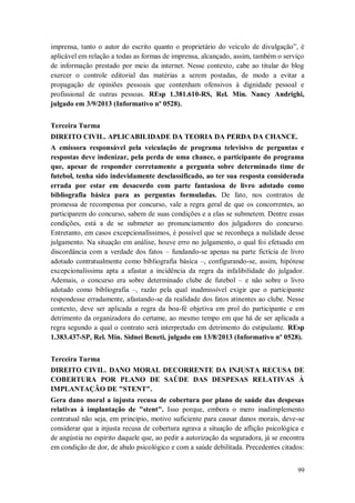 imprensa, tanto o autor do escrito quanto o proprietário do veículo de divulgação”, é
aplicável em relação a todas as formas de imprensa, alcançado, assim, também o serviço
de informação prestado por meio da internet. Nesse contexto, cabe ao titular do blog
exercer o controle editorial das matérias a serem postadas, de modo a evitar a
propagação de opiniões pessoais que contenham ofensivos à dignidade pessoal e
profissional de outras pessoas. REsp 1.381.610-RS, Rel. Min. Nancy Andrighi,
julgado em 3/9/2013 (Informativo nº 0528).
Terceira Turma
DIREITO CIVIL. APLICABILIDADE DA TEORIA DA PERDA DA CHANCE.
A emissora responsável pela veiculação de programa televisivo de perguntas e
respostas deve indenizar, pela perda de uma chance, o participante do programa
que, apesar de responder corretamente a pergunta sobre determinado time de
futebol, tenha sido indevidamente desclassificado, ao ter sua resposta considerada
errada por estar em desacordo com parte fantasiosa de livro adotado como
bibliografia básica para as perguntas formuladas. De fato, nos contratos de
promessa de recompensa por concurso, vale a regra geral de que os concorrentes, ao
participarem do concurso, sabem de suas condições e a elas se submetem. Dentre essas
condições, está a de se submeter ao pronunciamento dos julgadores do concurso.
Entretanto, em casos excepcionalíssimos, é possível que se reconheça a nulidade desse
julgamento. Na situação em análise, houve erro no julgamento, o qual foi efetuado em
discordância com a verdade dos fatos – fundando-se apenas na parte fictícia de livro
adotado contratualmente como bibliografia básica –, configurando-se, assim, hipótese
excepcionalíssima apta a afastar a incidência da regra da infalibilidade do julgador.
Ademais, o concurso era sobre determinado clube de futebol – e não sobre o livro
adotado como bibliografia –, razão pela qual inadmissível exigir que o participante
respondesse erradamente, afastando-se da realidade dos fatos atinentes ao clube. Nesse
contexto, deve ser aplicada a regra da boa-fé objetiva em prol do participante e em
detrimento da organizadora do certame, ao mesmo tempo em que há de ser aplicada a
regra segundo a qual o contrato será interpretado em detrimento do estipulante. REsp
1.383.437-SP, Rel. Min. Sidnei Beneti, julgado em 13/8/2013 (Informativo nº 0528).
Terceira Turma
DIREITO CIVIL. DANO MORAL DECORRENTE DA INJUSTA RECUSA DE
COBERTURA POR PLANO DE SAÚDE DAS DESPESAS RELATIVAS À
IMPLANTAÇÃO DE "STENT".
Gera dano moral a injusta recusa de cobertura por plano de saúde das despesas
relativas à implantação de "stent". Isso porque, embora o mero inadimplemento
contratual não seja, em princípio, motivo suficiente para causar danos morais, deve-se
considerar que a injusta recusa de cobertura agrava a situação de aflição psicológica e
de angústia no espírito daquele que, ao pedir a autorização da seguradora, já se encontra
em condição de dor, de abalo psicológico e com a saúde debilitada. Precedentes citados:
99

 