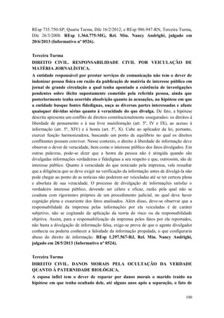 REsp 735.750-SP, Quarta Turma, DJe 16/2/2012; e REsp 986.947-RN, Terceira Turma,
DJe 26/3/2008. REsp 1.364.775-MG, Rel. Min. Nancy Andrighi, julgado em
20/6/2013 (Informativo nº 0526).
Terceira Turma
DIREITO CIVIL. RESPONSABILIDADE CIVIL POR VEICULAÇÃO DE
MATÉRIA JORNALÍSTICA.
A entidade responsável por prestar serviços de comunicação não tem o dever de
indenizar pessoa física em razão da publicação de matéria de interesse público em
jornal de grande circulação a qual tenha apontado a existência de investigações
pendentes sobre ilícito supostamente cometido pela referida pessoa, ainda que
posteriormente tenha ocorrido absolvição quanto às acusações, na hipótese em que
a entidade busque fontes fidedignas, ouça as diversas partes interessadas e afaste
quaisquer dúvidas sérias quanto à veracidade do que divulga. De fato, a hipótese
descrita apresenta um conflito de direitos constitucionalmente assegurados: os direitos à
liberdade de pensamento e à sua livre manifestação (art. 5º, IV e IX), ao acesso à
informação (art. 5º, XIV) e à honra (art. 5º, X). Cabe ao aplicador da lei, portanto,
exercer função harmonizadora, buscando um ponto de equilíbrio no qual os direitos
conflitantes possam conviver. Nesse contexto, o direito à liberdade de informação deve
observar o dever de veracidade, bem como o interesse público dos fatos divulgados. Em
outras palavras, pode-se dizer que a honra da pessoa não é atingida quando são
divulgadas informações verdadeiras e fidedignas a seu respeito e que, outrossim, são de
interesse público. Quanto à veracidade do que noticiado pela imprensa, vale ressaltar
que a diligência que se deve exigir na verificação da informação antes de divulgá-la não
pode chegar ao ponto de as notícias não poderem ser veiculadas até se ter certeza plena
e absoluta de sua veracidade. O processo de divulgação de informações satisfaz o
verdadeiro interesse público, devendo ser célere e eficaz, razão pela qual não se
coaduna com rigorismos próprios de um procedimento judicial, no qual deve haver
cognição plena e exauriente dos fatos analisados. Além disso, deve-se observar que a
responsabilidade da imprensa pelas informações por ela veiculadas é de caráter
subjetivo, não se cogitando da aplicação da teoria do risco ou da responsabilidade
objetiva. Assim, para a responsabilização da imprensa pelos fatos por ela reportados,
não basta a divulgação de informação falsa, exige-se prova de que o agente divulgador
conhecia ou poderia conhecer a falsidade da informação propalada, o que configuraria
abuso do direito de informação. REsp 1.297.567-RJ, Rel. Min. Nancy Andrighi,
julgado em 28/5/2013 (Informativo nº 0524).
Terceira Turma
DIREITO CIVIL. DANOS MORAIS PELA OCULTAÇÃO DA VERDADE
QUANTO À PATERNIDADE BIOLÓGICA.
A esposa infiel tem o dever de reparar por danos morais o marido traído na
hipótese em que tenha ocultado dele, até alguns anos após a separação, o fato de
100

 