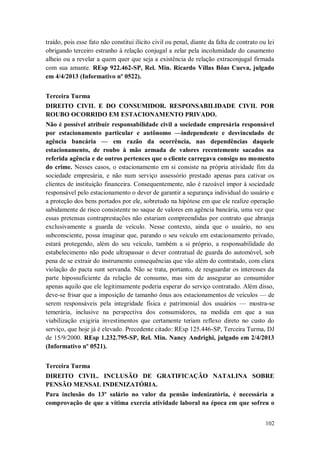 traído, pois esse fato não constitui ilícito civil ou penal, diante da falta de contrato ou lei
obrigando terceiro estranho à relação conjugal a zelar pela incolumidade do casamento
alheio ou a revelar a quem quer que seja a existência de relação extraconjugal firmada
com sua amante. REsp 922.462-SP, Rel. Min. Ricardo Villas Bôas Cueva, julgado
em 4/4/2013 (Informativo nº 0522).
Terceira Turma
DIREITO CIVIL E DO CONSUMIDOR. RESPONSABILIDADE CIVIL POR
ROUBO OCORRIDO EM ESTACIONAMENTO PRIVADO.
Não é possível atribuir responsabilidade civil a sociedade empresária responsável
por estacionamento particular e autônomo —independente e desvinculado de
agência bancária — em razão da ocorrência, nas dependências daquele
estacionamento, de roubo à mão armada de valores recentemente sacados na
referida agência e de outros pertences que o cliente carregava consigo no momento
do crime. Nesses casos, o estacionamento em si consiste na própria atividade fim da
sociedade empresária, e não num serviço assessório prestado apenas para cativar os
clientes de instituição financeira. Consequentemente, não é razoável impor à sociedade
responsável pelo estacionamento o dever de garantir a segurança individual do usuário e
a proteção dos bens portados por ele, sobretudo na hipótese em que ele realize operação
sabidamente de risco consistente no saque de valores em agência bancária, uma vez que
essas pretensas contraprestações não estariam compreendidas por contrato que abranja
exclusivamente a guarda de veículo. Nesse contexto, ainda que o usuário, no seu
subconsciente, possa imaginar que, parando o seu veículo em estacionamento privado,
estará protegendo, além do seu veículo, também a si próprio, a responsabilidade do
estabelecimento não pode ultrapassar o dever contratual de guarda do automóvel, sob
pena de se extrair do instrumento consequências que vão além do contratado, com clara
violação do pacta sunt servanda. Não se trata, portanto, de resguardar os interesses da
parte hipossuficiente da relação de consumo, mas sim de assegurar ao consumidor
apenas aquilo que ele legitimamente poderia esperar do serviço contratado. Além disso,
deve-se frisar que a imposição de tamanho ônus aos estacionamentos de veículos — de
serem responsáveis pela integridade física e patrimonial dos usuários — mostra-se
temerária, inclusive na perspectiva dos consumidores, na medida em que a sua
viabilização exigiria investimentos que certamente teriam reflexo direto no custo do
serviço, que hoje já é elevado. Precedente citado: REsp 125.446-SP, Terceira Turma, DJ
de 15/9/2000. REsp 1.232.795-SP, Rel. Min. Nancy Andrighi, julgado em 2/4/2013
(Informativo nº 0521).
Terceira Turma
DIREITO CIVIL. INCLUSÃO DE GRATIFICAÇÃO NATALINA SOBRE
PENSÃO MENSAL INDENIZATÓRIA.
Para inclusão do 13º salário no valor da pensão indenizatória, é necessária a
comprovação de que a vítima exercia atividade laboral na época em que sofreu o
102

 