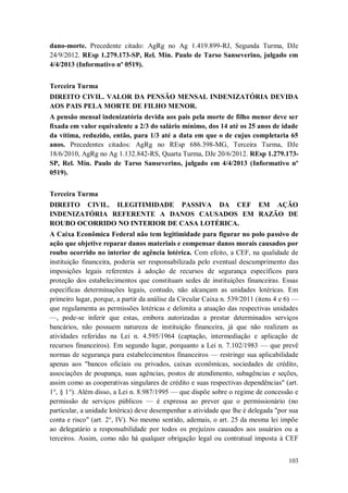 dano-morte. Precedente citado: AgRg no Ag 1.419.899-RJ, Segunda Turma, DJe
24/9/2012. REsp 1.279.173-SP, Rel. Min. Paulo de Tarso Sanseverino, julgado em
4/4/2013 (Informativo nº 0519).
Terceira Turma
DIREITO CIVIL. VALOR DA PENSÃO MENSAL INDENIZATÓRIA DEVIDA
AOS PAIS PELA MORTE DE FILHO MENOR.
A pensão mensal indenizatória devida aos pais pela morte de filho menor deve ser
fixada em valor equivalente a 2/3 do salário mínimo, dos 14 até os 25 anos de idade
da vítima, reduzido, então, para 1/3 até a data em que o de cujus completaria 65
anos. Precedentes citados: AgRg no REsp 686.398-MG, Terceira Turma, DJe
18/6/2010, AgRg no Ag 1.132.842-RS, Quarta Turma, DJe 20/6/2012. REsp 1.279.173SP, Rel. Min. Paulo de Tarso Sanseverino, julgado em 4/4/2013 (Informativo nº
0519).
Terceira Turma
DIREITO CIVIL. ILEGITIMIDADE PASSIVA DA CEF EM AÇÃO
INDENIZATÓRIA REFERENTE A DANOS CAUSADOS EM RAZÃO DE
ROUBO OCORRIDO NO INTERIOR DE CASA LOTÉRICA.
A Caixa Econômica Federal não tem legitimidade para figurar no polo passivo de
ação que objetive reparar danos materiais e compensar danos morais causados por
roubo ocorrido no interior de agência lotérica. Com efeito, a CEF, na qualidade de
instituição financeira, poderia ser responsabilizada pelo eventual descumprimento das
imposições legais referentes à adoção de recursos de segurança específicos para
proteção dos estabelecimentos que constituam sedes de instituições financeiras. Essas
específicas determinações legais, contudo, não alcançam as unidades lotéricas. Em
primeiro lugar, porque, a partir da análise da Circular Caixa n. 539/2011 (itens 4 e 6) —
que regulamenta as permissões lotéricas e delimita a atuação das respectivas unidades
—, pode-se inferir que estas, embora autorizadas a prestar determinados serviços
bancários, não possuem natureza de instituição financeira, já que não realizam as
atividades referidas na Lei n. 4.595/1964 (captação, intermediação e aplicação de
recursos financeiros). Em segundo lugar, porquanto a Lei n. 7.102/1983 — que prevê
normas de segurança para estabelecimentos financeiros — restringe sua aplicabilidade
apenas aos "bancos oficiais ou privados, caixas econômicas, sociedades de crédito,
associações de poupança, suas agências, postos de atendimento, subagências e seções,
assim como as cooperativas singulares de crédito e suas respectivas dependências" (art.
1°, § 1°). Além disso, a Lei n. 8.987/1995 — que dispõe sobre o regime de concessão e
permissão de serviços públicos — é expressa ao prever que o permissionário (no
particular, a unidade lotérica) deve desempenhar a atividade que lhe é delegada "por sua
conta e risco" (art. 2°, IV). No mesmo sentido, ademais, o art. 25 da mesma lei impõe
ao delegatário a responsabilidade por todos os prejuízos causados aos usuários ou a
terceiros. Assim, como não há qualquer obrigação legal ou contratual imposta à CEF
103

 