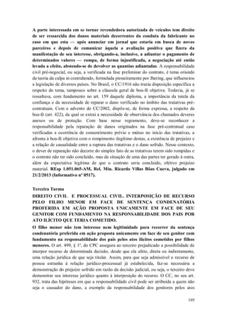 A parte interessada em se tornar revendedora autorizada de veículos tem direito
de ser ressarcida dos danos materiais decorrentes da conduta da fabricante no
caso em que esta — após anunciar em jornal que estaria em busca de novos
parceiros e depois de comunicar àquela a avaliação positiva que fizera da
manifestação de seu interesse, obrigando-a, inclusive, a adiantar o pagamento de
determinados valores — rompa, de forma injustificada, a negociação até então
levada a efeito, abstendo-se de devolver as quantias adiantadas. A responsabilidade
civil pré-negocial, ou seja, a verificada na fase preliminar do contrato, é tema oriundo
da teoria da culpa in contrahendo, formulada pioneiramente por Jhering, que influenciou
a legislação de diversos países. No Brasil, o CC/1916 não trazia disposição específica a
respeito do tema, tampouco sobre a cláusula geral de boa-fé objetiva. Todavia, já se
ressaltava, com fundamento no art. 159 daquele diploma, a importância da tutela da
confiança e da necessidade de reparar o dano verificado no âmbito das tratativas précontratuais. Com o advento do CC/2002, dispôs-se, de forma expressa, a respeito da
boa-fé (art. 422), da qual se extrai a necessidade de observância dos chamados deveres
anexos ou de proteção. Com base nesse regramento, deve-se reconhecer a
responsabilidade pela reparação de danos originados na fase pré-contratual caso
verificadas a ocorrência de consentimento prévio e mútuo no início das tratativas, a
afronta à boa-fé objetiva com o rompimento ilegítimo destas, a existência de prejuízo e
a relação de causalidade entre a ruptura das tratativas e o dano sofrido. Nesse contexto,
o dever de reparação não decorre do simples fato de as tratativas terem sido rompidas e
o contrato não ter sido concluído, mas da situação de uma das partes ter gerado à outra,
além da expectativa legítima de que o contrato seria concluído, efetivo prejuízo
material. REsp 1.051.065-AM, Rel. Min. Ricardo Villas Bôas Cueva, julgado em
21/2/2013 (Informativo nº 0517).
Terceira Turma
DIREITO CIVIL E PROCESSUAL CIVIL. INTERPOSIÇÃO DE RECURSO
PELO FILHO MENOR EM FACE DE SENTENÇA CONDENATÓRIA
PROFERIDA EM AÇÃO PROPOSTA UNICAMENTE EM FACE DE SEU
GENITOR COM FUNDAMENTO NA RESPONSABILIDADE DOS PAIS POR
ATO ILÍCITO QUE TERIA COMETIDO.
O filho menor não tem interesse nem legitimidade para recorrer da sentença
condenatória proferida em ação proposta unicamente em face de seu genitor com
fundamento na responsabilidade dos pais pelos atos ilícitos cometidos por filhos
menores. O art. 499, § 1º, do CPC assegura ao terceiro prejudicado a possibilidade de
interpor recurso de determinada decisão, desde que ela afete, direta ou indiretamente,
uma relação jurídica de que seja titular. Assim, para que seja admissível o recurso de
pessoa estranha à relação jurídico-processual já estabelecida, faz-se necessária a
demonstração do prejuízo sofrido em razão da decisão judicial, ou seja, o terceiro deve
demonstrar seu interesse jurídico quanto à interposição do recurso. O CC, no seu art.
932, trata das hipóteses em que a responsabilidade civil pode ser atribuída a quem não
seja o causador do dano, a exemplo da responsabilidade dos genitores pelos atos
105

 