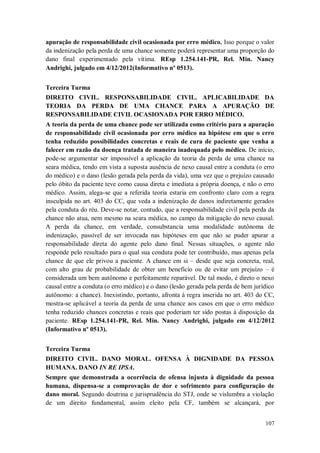 apuração de responsabilidade civil ocasionada por erro médico. Isso porque o valor
da indenização pela perda de uma chance somente poderá representar uma proporção do
dano final experimentado pela vítima. REsp 1.254.141-PR, Rel. Min. Nancy
Andrighi, julgado em 4/12/2012(Informativo nº 0513).
Terceira Turma
DIREITO CIVIL. RESPONSABILIDADE CIVIL. APLICABILIDADE DA
TEORIA DA PERDA DE UMA CHANCE PARA A APURAÇÃO DE
RESPONSABILIDADE CIVIL OCASIONADA POR ERRO MÉDICO.
A teoria da perda de uma chance pode ser utilizada como critério para a apuração
de responsabilidade civil ocasionada por erro médico na hipótese em que o erro
tenha reduzido possibilidades concretas e reais de cura de paciente que venha a
falecer em razão da doença tratada de maneira inadequada pelo médico. De início,
pode-se argumentar ser impossível a aplicação da teoria da perda de uma chance na
seara médica, tendo em vista a suposta ausência de nexo causal entre a conduta (o erro
do médico) e o dano (lesão gerada pela perda da vida), uma vez que o prejuízo causado
pelo óbito da paciente teve como causa direta e imediata a própria doença, e não o erro
médico. Assim, alega-se que a referida teoria estaria em confronto claro com a regra
insculpida no art. 403 do CC, que veda a indenização de danos indiretamente gerados
pela conduta do réu. Deve-se notar, contudo, que a responsabilidade civil pela perda da
chance não atua, nem mesmo na seara médica, no campo da mitigação do nexo causal.
A perda da chance, em verdade, consubstancia uma modalidade autônoma de
indenização, passível de ser invocada nas hipóteses em que não se puder apurar a
responsabilidade direta do agente pelo dano final. Nessas situações, o agente não
responde pelo resultado para o qual sua conduta pode ter contribuído, mas apenas pela
chance de que ele privou a paciente. A chance em si – desde que seja concreta, real,
com alto grau de probabilidade de obter um benefício ou de evitar um prejuízo – é
considerada um bem autônomo e perfeitamente reparável. De tal modo, é direto o nexo
causal entre a conduta (o erro médico) e o dano (lesão gerada pela perda de bem jurídico
autônomo: a chance). Inexistindo, portanto, afronta à regra inserida no art. 403 do CC,
mostra-se aplicável a teoria da perda de uma chance aos casos em que o erro médico
tenha reduzido chances concretas e reais que poderiam ter sido postas à disposição da
paciente. REsp 1.254.141-PR, Rel. Min. Nancy Andrighi, julgado em 4/12/2012
(Informativo nº 0513).
Terceira Turma
DIREITO CIVIL. DANO MORAL. OFENSA À DIGNIDADE DA PESSOA
HUMANA. DANO IN RE IPSA.
Sempre que demonstrada a ocorrência de ofensa injusta à dignidade da pessoa
humana, dispensa-se a comprovação de dor e sofrimento para configuração de
dano moral. Segundo doutrina e jurisprudência do STJ, onde se vislumbra a violação
de um direito fundamental, assim eleito pela CF, também se alcançará, por
107

 