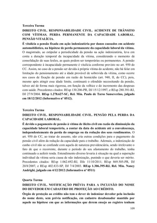 Terceira Turma
DIREITO CIVIL. RESPONSABILIDADE CIVIL. ACIDENTE DE TRÂNSITO
COM VÍTIMAS. PERDA PERMANENTE DA CAPACIDADE LABORAL.
PENSÃO VITALÍCIA.
É vitalícia a pensão fixada em ação indenizatória por danos causados em acidente
automobilístico, na hipótese de perda permanente da capacidade laboral da vítima.
O magistrado, ao estipular a periodicidade da pensão na ação indenizatória, leva em
conta a duração temporal da incapacidade da vítima, considerando o momento de
consolidação de suas lesões, as quais podem ser temporárias ou permanentes. A pensão
correspondente à incapacidade permanente é vitalícia conforme previsto no art. 950 do
CC. Assim, no caso de a pensão ser devida à própria vítima do acidente, não há falar em
limitação do pensionamento até a idade provável de sobrevida da vítima, como ocorre
nos casos de fixação de pensão em razão de homicídio (art. 948, II, do CC); pois,
mesmo após atingir essa idade limite, continuará o ofendido necessitando da pensão,
talvez até de forma mais rigorosa, em função da velhice e do incremento das despesas
com saúde. Precedentes citados: REsp 130.206-PR, DJ 15/12/1997, e REsp 280.391-RJ,
DJ 27/9/2004. REsp 1.278.627-SC, Rel. Min. Paulo de Tarso Sanseverino, julgado
em 18/12/2012 (Informativo nº 0512).

Terceira Turma
DIREITO CIVIL. RESPONSABILIDADE CIVIL. PENSÃO PELA PERDA DA
CAPACIDADE LABORAL.
É devido o pagamento de pensão à vítima de ilícito civil em razão da diminuição da
capacidade laboral temporária, a contar da data do acidente até a convalescença,
independentemente da perda do emprego ou da redução dos seus rendimentos. O
art. 950 do CC, ao tratar do assunto, não cria outras condições para o pagamento da
pensão civil além da redução da capacidade para o trabalho. Ademais, a indenização de
cunho civil não se confunde com aquela de natureza previdenciária, sendo irrelevante o
fato de que o recorrente, durante o período do seu afastamento do trabalho, tenha
continuado a auferir renda. Entendimento diverso levaria à situação na qual a superação
individual da vítima seria causa de não indenização, punindo o que deveria ser mérito.
Precedentes citados: REsp 1.062.692-RJ, DJe 11/10/2011; REsp 869.505-PR, DJ
20/8/2007, e REsp 402.833-SP, DJ 7/4/2003. REsp 1.306.395-RJ, Rel. Min. Nancy
Andrighi, julgado em 4/12/2012 (Informativo nº 0511)
Quarta Turma
DIREITO CIVIL. NOTIFICAÇÃO PRÉVIA PARA A INCLUSÃO DO NOME
DO DEVEDOR EM CADASTRO DE PROTEÇÃO AO CRÉDITO.
Órgão de proteção ao crédito não tem o dever de indenizar devedor pela inclusão
do nome deste, sem prévia notificação, em cadastro desabonador mantido por
aquele na hipótese em que as informações que derem ensejo ao registro tenham
109

 