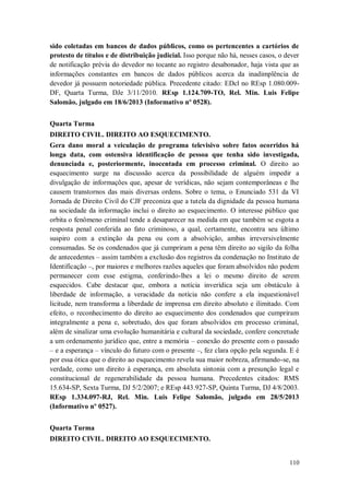 sido coletadas em bancos de dados públicos, como os pertencentes a cartórios de
protesto de títulos e de distribuição judicial. Isso porque não há, nesses casos, o dever
de notificação prévia do devedor no tocante ao registro desabonador, haja vista que as
informações constantes em bancos de dados públicos acerca da inadimplência de
devedor já possuem notoriedade pública. Precedente citado: EDcl no REsp 1.080.009DF, Quarta Turma, DJe 3/11/2010. REsp 1.124.709-TO, Rel. Min. Luis Felipe
Salomão, julgado em 18/6/2013 (Informativo nº 0528).
Quarta Turma
DIREITO CIVIL. DIREITO AO ESQUECIMENTO.
Gera dano moral a veiculação de programa televisivo sobre fatos ocorridos há
longa data, com ostensiva identificação de pessoa que tenha sido investigada,
denunciada e, posteriormente, inocentada em processo criminal. O direito ao
esquecimento surge na discussão acerca da possibilidade de alguém impedir a
divulgação de informações que, apesar de verídicas, não sejam contemporâneas e lhe
causem transtornos das mais diversas ordens. Sobre o tema, o Enunciado 531 da VI
Jornada de Direito Civil do CJF preconiza que a tutela da dignidade da pessoa humana
na sociedade da informação inclui o direito ao esquecimento. O interesse público que
orbita o fenômeno criminal tende a desaparecer na medida em que também se esgota a
resposta penal conferida ao fato criminoso, a qual, certamente, encontra seu último
suspiro com a extinção da pena ou com a absolvição, ambas irreversivelmente
consumadas. Se os condenados que já cumpriram a pena têm direito ao sigilo da folha
de antecedentes – assim também a exclusão dos registros da condenação no Instituto de
Identificação –, por maiores e melhores razões aqueles que foram absolvidos não podem
permanecer com esse estigma, conferindo-lhes a lei o mesmo direito de serem
esquecidos. Cabe destacar que, embora a notícia inverídica seja um obstáculo à
liberdade de informação, a veracidade da notícia não confere a ela inquestionável
licitude, nem transforma a liberdade de imprensa em direito absoluto e ilimitado. Com
efeito, o reconhecimento do direito ao esquecimento dos condenados que cumpriram
integralmente a pena e, sobretudo, dos que foram absolvidos em processo criminal,
além de sinalizar uma evolução humanitária e cultural da sociedade, confere concretude
a um ordenamento jurídico que, entre a memória – conexão do presente com o passado
– e a esperança – vínculo do futuro com o presente –, fez clara opção pela segunda. E é
por essa ótica que o direito ao esquecimento revela sua maior nobreza, afirmando-se, na
verdade, como um direito à esperança, em absoluta sintonia com a presunção legal e
constitucional de regenerabilidade da pessoa humana. Precedentes citados: RMS
15.634-SP, Sexta Turma, DJ 5/2/2007; e REsp 443.927-SP, Quinta Turma, DJ 4/8/2003.
REsp 1.334.097-RJ, Rel. Min. Luis Felipe Salomão, julgado em 28/5/2013
(Informativo nº 0527).
Quarta Turma
DIREITO CIVIL. DIREITO AO ESQUECIMENTO.

110

 