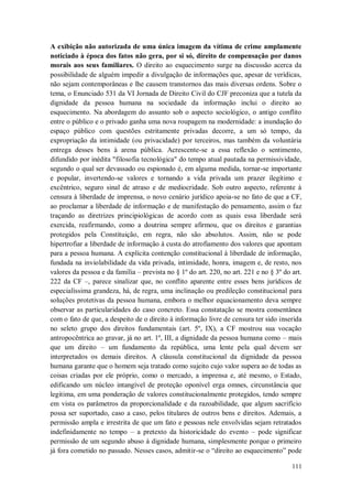 A exibição não autorizada de uma única imagem da vítima de crime amplamente
noticiado à época dos fatos não gera, por si só, direito de compensação por danos
morais aos seus familiares. O direito ao esquecimento surge na discussão acerca da
possibilidade de alguém impedir a divulgação de informações que, apesar de verídicas,
não sejam contemporâneas e lhe causem transtornos das mais diversas ordens. Sobre o
tema, o Enunciado 531 da VI Jornada de Direito Civil do CJF preconiza que a tutela da
dignidade da pessoa humana na sociedade da informação inclui o direito ao
esquecimento. Na abordagem do assunto sob o aspecto sociológico, o antigo conflito
entre o público e o privado ganha uma nova roupagem na modernidade: a inundação do
espaço público com questões estritamente privadas decorre, a um só tempo, da
expropriação da intimidade (ou privacidade) por terceiros, mas também da voluntária
entrega desses bens à arena pública. Acrescente-se a essa reflexão o sentimento,
difundido por inédita "filosofia tecnológica" do tempo atual pautada na permissividade,
segundo o qual ser devassado ou espionado é, em alguma medida, tornar-se importante
e popular, invertendo-se valores e tornando a vida privada um prazer ilegítimo e
excêntrico, seguro sinal de atraso e de mediocridade. Sob outro aspecto, referente à
censura à liberdade de imprensa, o novo cenário jurídico apoia-se no fato de que a CF,
ao proclamar a liberdade de informação e de manifestação do pensamento, assim o faz
traçando as diretrizes principiológicas de acordo com as quais essa liberdade será
exercida, reafirmando, como a doutrina sempre afirmou, que os direitos e garantias
protegidos pela Constituição, em regra, não são absolutos. Assim, não se pode
hipertrofiar a liberdade de informação à custa do atrofiamento dos valores que apontam
para a pessoa humana. A explícita contenção constitucional à liberdade de informação,
fundada na inviolabilidade da vida privada, intimidade, honra, imagem e, de resto, nos
valores da pessoa e da família – prevista no § 1º do art. 220, no art. 221 e no § 3º do art.
222 da CF –, parece sinalizar que, no conflito aparente entre esses bens jurídicos de
especialíssima grandeza, há, de regra, uma inclinação ou predileção constitucional para
soluções protetivas da pessoa humana, embora o melhor equacionamento deva sempre
observar as particularidades do caso concreto. Essa constatação se mostra consentânea
com o fato de que, a despeito de o direito à informação livre de censura ter sido inserida
no seleto grupo dos direitos fundamentais (art. 5º, IX), a CF mostrou sua vocação
antropocêntrica ao gravar, já no art. 1º, III, a dignidade da pessoa humana como – mais
que um direito – um fundamento da república, uma lente pela qual devem ser
interpretados os demais direitos. A cláusula constitucional da dignidade da pessoa
humana garante que o homem seja tratado como sujeito cujo valor supera ao de todas as
coisas criadas por ele próprio, como o mercado, a imprensa e, até mesmo, o Estado,
edificando um núcleo intangível de proteção oponível erga omnes, circunstância que
legitima, em uma ponderação de valores constitucionalmente protegidos, tendo sempre
em vista os parâmetros da proporcionalidade e da razoabilidade, que algum sacrifício
possa ser suportado, caso a caso, pelos titulares de outros bens e direitos. Ademais, a
permissão ampla e irrestrita de que um fato e pessoas nele envolvidas sejam retratados
indefinidamente no tempo – a pretexto da historicidade do evento – pode significar
permissão de um segundo abuso à dignidade humana, simplesmente porque o primeiro
já fora cometido no passado. Nesses casos, admitir-se o “direito ao esquecimento” pode
111

 