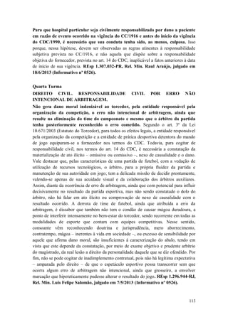Para que hospital particular seja civilmente responsabilizado por dano a paciente
em razão de evento ocorrido na vigência do CC/1916 e antes do início da vigência
do CDC/1990, é necessário que sua conduta tenha sido, ao menos, culposa. Isso
porque, nessa hipótese, devem ser observadas as regras atinentes à responsabilidade
subjetiva prevista no CC/1916, e não aquela que dispõe sobre a responsabilidade
objetiva do fornecedor, prevista no art. 14 do CDC, inaplicável a fatos anteriores à data
de início de sua vigência. REsp 1.307.032-PR, Rel. Min. Raul Araújo, julgado em
18/6/2013 (Informativo nº 0526).
Quarta Turma
DIREITO CIVIL. RESPONSABILIDADE
INTENCIONAL DE ARBITRAGEM.

CIVIL

POR

ERRO

NÃO

Não gera dano moral indenizável ao torcedor, pela entidade responsável pela
organização da competição, o erro não intencional de arbitragem, ainda que
resulte na eliminação do time do campeonato e mesmo que o árbitro da partida
tenha posteriormente reconhecido o erro cometido. Segundo o art. 3º da Lei
10.671/2003 (Estatuto do Torcedor), para todos os efeitos legais, a entidade responsável
pela organização da competição e a entidade de prática desportiva detentora do mando
de jogo equiparam-se a fornecedor nos termos do CDC. Todavia, para cogitar de
responsabilidade civil, nos termos do art. 14 do CDC, é necessária a constatação da
materialização de ato ilícito – omissivo ou comissivo –, nexo de causalidade e o dano.
Vale destacar que, pelas características de uma partida de futebol, com a vedação de
utilização de recursos tecnológicos, o árbitro, para a própria fluidez da partida e
manutenção de sua autoridade em jogo, tem a delicada missão de decidir prontamente,
valendo-se apenas de sua acuidade visual e da colaboração dos árbitros auxiliares.
Assim, diante da ocorrência de erro de arbitragem, ainda que com potencial para influir
decisivamente no resultado da partida esportiva, mas não sendo constatado o dolo do
árbitro, não há falar em ato ilícito ou comprovação de nexo de causalidade com o
resultado ocorrido. A derrota de time de futebol, ainda que atribuída a erro da
arbitragem, é dissabor que também não tem o condão de causar mágoa duradoura, a
ponto de interferir intensamente no bem-estar do torcedor, sendo recorrente em todas as
modalidades de esporte que contam com equipes competitivas. Nesse sentido,
consoante vêm reconhecendo doutrina e jurisprudência, mero aborrecimento,
contratempo, mágoa – inerentes à vida em sociedade –, ou excesso de sensibilidade por
aquele que afirma dano moral, são insuficientes à caracterização do abalo, tendo em
vista que este depende da constatação, por meio de exame objetivo e prudente arbítrio
do magistrado, da real lesão a direito da personalidade daquele que se diz ofendido. Por
fim, não se pode cogitar de inadimplemento contratual, pois não há legítima expectativa
– amparada pelo direito – de que o espetáculo esportivo possa transcorrer sem que
ocorra algum erro de arbitragem não intencional, ainda que grosseiro, a envolver
marcação que hipoteticamente pudesse alterar o resultado do jogo. REsp 1.296.944-RJ,
Rel. Min. Luis Felipe Salomão, julgado em 7/5/2013 (Informativo nº 0526).

113

 