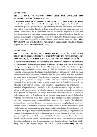 Quarta Turma
DIREITO CIVIL. RESPONSABILIDADE CIVIL DOS CORREIOS POR
EXTRAVIO DE CARTA REGISTRADA.
A Empresa Brasileira de Correios e Telégrafos (ECT) deve reparar os danos
morais decorrentes de extravio de correspondência registrada. Com efeito, o
consumidor que opta por enviar carta registrada tem provável interesse no rastreamento
e na efetiva comprovação da entrega da correspondência, por isso paga mais caro pelo
serviço. Desse modo, se o consumidor escolhe enviar carta registrada, é dever dos
Correios comprovar a entrega da correspondência ou a impossibilidade de fazê-lo, por
meio da apresentação ao remetente do aviso de recebimento, de maneira que o simples
fato da perda da correspondência, nessa hipótese, acarreta dano moral in re ipsa. REsp
1.097.266-PB, Rel. Min. Luis Felipe Salomão, Rel. para acórdão Min. Raul Araújo,
julgado em 2/5/2013 (Informativo nº 0524).
Quarta Turma
DIREITO CIVIL. RESPONSABILIDADE DA INSTITUIÇÃO FINANCEIRA
PELOS PREJUÍZOS CAUSADOS A CORRENTISTA EM DECORRÊNCIA DE
COMPENSAÇÃO DE CHEQUE EM VALOR SUPERIOR AO DE EMISSÃO.
O correntista tem direito a ser indenizado pela instituição financeira em razão dos
prejuízos decorrentes da compensação de cheque em valor superior ao de emissão
na hipótese em que esse título tenha sido objeto de sofisticada adulteração por
terceiro. O parágrafo único do art. 39 da Lei 7.357/1985 preconiza que “o banco sacado
responde pelo pagamento do cheque falso, falsificado ou alterado, salvo dolo ou culpa
do correntista, do endossante ou do beneficiário, dos quais poderá o sacado, no todo ou
em parte, reaver o que pagou”. Esse dispositivo sinaliza a responsabilidade objetiva dos
bancos pelo pagamento de cheque alterado, sem fazer nenhuma menção quanto à
qualidade dessa adulteração. Nesse contexto, no que tange ao falso hábil — aquele cuja
falsidade é perceptível somente com aparelhos especializados de grafotécnica —,
abrem-se três possibilidades: inexistência de culpa do correntista, culpa exclusiva do
cliente e culpa concorrente. Na primeira hipótese, que retrata a situação em análise, o
banco procede ao pagamento do cheque habilmente falsificado sem que o correntista
tenha qualquer parcela de culpa no evento danoso. Nesse caso, a instituição bancária
responde objetivamente pelos danos causados por fraudes ou delitos praticados por
terceiros, porquanto essa responsabilidade decorre de violação da obrigação
contratualmente assumida de gerir com segurança as movimentações bancárias de seus
clientes. Assim, a ocorrência de fraudes e delitos contra o sistema bancário dos quais
resultem danos a correntistas insere-se na categoria doutrinária de fortuito interno, pois
faz parte do próprio risco do empreendimento, atraindo, portanto, a responsabilidade
objetiva da instituição bancária. Diferentemente, a culpa exclusiva de terceiro que não
guarde relação de causalidade com a atividade do fornecedor, sendo absolutamente
estranha ao produto ou serviço, é considerada apta a elidir a responsabilidade objetiva
da instituição bancária, pois é caracterizada como fortuito externo. Precedente citado:
REsp 1.199.782-PR, Segunda Seção, DJe 12/9/2011 (REPETITIVO). REsp 1.093.440114

 