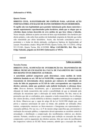 (Informativo nº 0518).
Quarta Turma
DIREITO CIVIL. ILEGITIMIDADE DO ESPÓLIO PARA AJUIZAR AÇÃO
INDENIZATÓRIA EM RAZÃO DE DANOS SOFRIDOS PELOS HERDEIROS.
O espólio não tem legitimidade para postular indenização pelos danos materiais e
morais supostamente experimentados pelos herdeiros, ainda que se alegue que os
referidos danos teriam decorrido de erro médico de que fora vítima o falecido.
Nessa situação, debatem as partes em torno de bens cuja titularidade é dos herdeiros por
direito próprio, e não sobre bem jurídico de titularidade originária do falecido que tenha
sido transmitido por efeito hereditário. Assim, não havendo coincidência entre o
postulante e o titular do direito pleiteado, configura-se hipótese de ilegitimidade ad
causam. Precedentes citados: REsp 869.970-RJ, Quarta Turma, DJe 11/2/2010, e REsp
913.131-BA, Quarta Turma, DJe 6/10/2008. REsp 1.143.968-MG, Rel. Min. Luis
Felipe Salomão, julgado em 26/2/2013 (Informativo nº 0517).

Autoral
Voltar ao sumário.
Terceira Turma
DIREITO CIVIL. SUSPENSÃO OU INTERRUPÇÃO DA TRANSMISSÃO DE
OBRAS MUSICAIS EM RAZÃO DA FALTA DE PAGAMENTO DO VALOR
DOS RESPECTIVOS DIREITOS AUTORAIS.
A autoridade judicial competente pode determinar, como medida de tutela
inibitória fundada no art. 105 da Lei 9.610/1998, a suspensão ou a interrupção da
transmissão de determinadas obras musicais por emissora de radiodifusão em
razão da falta de pagamento ao ECAD do valor correspondente aos respectivos
direitos autorais, ainda que pendente ação judicial destinada à cobrança desse
valor. Deve-se destacar, inicialmente, que o ajuizamento de medida destinada à
obtenção de tutela ressarcitória não exclui a possibilidade de que se demande pela
utilização de mecanismo apto à efetivação de tutela inibitória. De fato, trata-se de
pretensões que não se confundem, pois, enquanto a tutela ressarcitória visa à cobrança
dos valores devidos, a tutela inibitória se destina a impedir a continuação ou a repetição
do ilícito. Observe-se que o caput do artigo 68 da Lei 9.610/1998 dispõe que, sem
prévia e expressa autorização do autor ou titular, não poderão ser utilizadas obras
teatrais, composições musicais ou lítero-musicais e fonogramas em representações e
execuções públicas. Por sua vez, o § 4º do mesmo artigo especifica que, previamente à
realização da execução pública, o empresário deverá apresentar ao escritório central de
arrecadação e distribuição a comprovação dos recolhimentos relativos aos direitos
autorais. Portanto, conclui-se que a autorização para exibição ou execução das obras
compreende o prévio pagamento dos direitos autorais, feito por meio do recolhimento
dos respectivos valores ao ECAD. Nesse contexto, admitir que a execução das obras
116

 