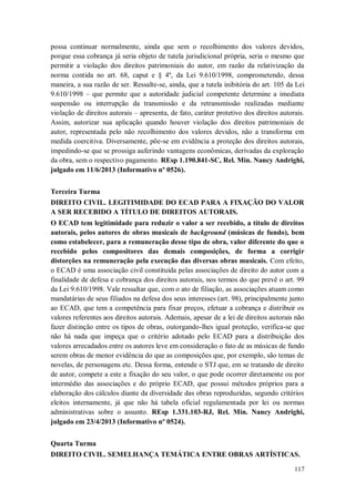 possa continuar normalmente, ainda que sem o recolhimento dos valores devidos,
porque essa cobrança já seria objeto de tutela jurisdicional própria, seria o mesmo que
permitir a violação dos direitos patrimoniais do autor, em razão da relativização da
norma contida no art. 68, caput e § 4º, da Lei 9.610/1998, comprometendo, dessa
maneira, a sua razão de ser. Ressalte-se, ainda, que a tutela inibitória do art. 105 da Lei
9.610/1998 – que permite que a autoridade judicial competente determine a imediata
suspensão ou interrupção da transmissão e da retransmissão realizadas mediante
violação de direitos autorais – apresenta, de fato, caráter protetivo dos direitos autorais.
Assim, autorizar sua aplicação quando houver violação dos direitos patrimoniais de
autor, representada pelo não recolhimento dos valores devidos, não a transforma em
medida coercitiva. Diversamente, põe-se em evidência a proteção dos direitos autorais,
impedindo-se que se prossiga auferindo vantagens econômicas, derivadas da exploração
da obra, sem o respectivo pagamento. REsp 1.190.841-SC, Rel. Min. Nancy Andrighi,
julgado em 11/6/2013 (Informativo nº 0526).
Terceira Turma
DIREITO CIVIL. LEGITIMIDADE DO ECAD PARA A FIXAÇÃO DO VALOR
A SER RECEBIDO A TÍTULO DE DIREITOS AUTORAIS.
O ECAD tem legitimidade para reduzir o valor a ser recebido, a título de direitos
autorais, pelos autores de obras musicais de background (músicas de fundo), bem
como estabelecer, para a remuneração desse tipo de obra, valor diferente do que o
recebido pelos compositores das demais composições, de forma a corrigir
distorções na remuneração pela execução das diversas obras musicais. Com efeito,
o ECAD é uma associação civil constituída pelas associações de direito do autor com a
finalidade de defesa e cobrança dos direitos autorais, nos termos do que prevê o art. 99
da Lei 9.610/1998. Vale ressaltar que, com o ato de filiação, as associações atuam como
mandatárias de seus filiados na defesa dos seus interesses (art. 98), principalmente junto
ao ECAD, que tem a competência para fixar preços, efetuar a cobrança e distribuir os
valores referentes aos direitos autorais. Ademais, apesar de a lei de direitos autorais não
fazer distinção entre os tipos de obras, outorgando-lhes igual proteção, verifica-se que
não há nada que impeça que o critério adotado pelo ECAD para a distribuição dos
valores arrecadados entre os autores leve em consideração o fato de as músicas de fundo
serem obras de menor evidência do que as composições que, por exemplo, são temas de
novelas, de personagens etc. Dessa forma, entende o STJ que, em se tratando de direito
de autor, compete a este a fixação do seu valor, o que pode ocorrer diretamente ou por
intermédio das associações e do próprio ECAD, que possui métodos próprios para a
elaboração dos cálculos diante da diversidade das obras reproduzidas, segundo critérios
eleitos internamente, já que não há tabela oficial regulamentada por lei ou normas
administrativas sobre o assunto. REsp 1.331.103-RJ, Rel. Min. Nancy Andrighi,
julgado em 23/4/2013 (Informativo nº 0524).
Quarta Turma
DIREITO CIVIL. SEMELHANÇA TEMÁTICA ENTRE OBRAS ARTÍSTICAS.
117

 