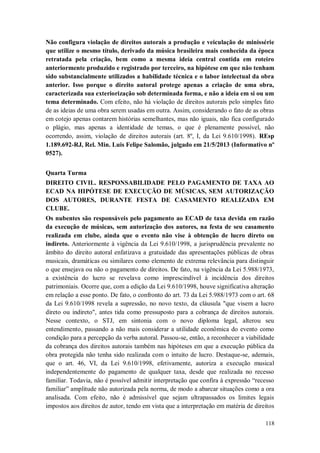 Não configura violação de direitos autorais a produção e veiculação de minissérie
que utilize o mesmo título, derivado da música brasileira mais conhecida da época
retratada pela criação, bem como a mesma ideia central contida em roteiro
anteriormente produzido e registrado por terceiro, na hipótese em que não tenham
sido substancialmente utilizados a habilidade técnica e o labor intelectual da obra
anterior. Isso porque o direito autoral protege apenas a criação de uma obra,
caracterizada sua exteriorização sob determinada forma, e não a ideia em si ou um
tema determinado. Com efeito, não há violação de direitos autorais pelo simples fato
de as ideias de uma obra serem usadas em outra. Assim, considerando o fato de as obras
em cotejo apenas contarem histórias semelhantes, mas não iguais, não fica configurado
o plágio, mas apenas a identidade de temas, o que é plenamente possível, não
ocorrendo, assim, violação de direitos autorais (art. 8º, I, da Lei 9.610/1998). REsp
1.189.692-RJ, Rel. Min. Luis Felipe Salomão, julgado em 21/5/2013 (Informativo nº
0527).
Quarta Turma
DIREITO CIVIL. RESPONSABILIDADE PELO PAGAMENTO DE TAXA AO
ECAD NA HIPÓTESE DE EXECUÇÃO DE MÚSICAS, SEM AUTORIZAÇÃO
DOS AUTORES, DURANTE FESTA DE CASAMENTO REALIZADA EM
CLUBE.
Os nubentes são responsáveis pelo pagamento ao ECAD de taxa devida em razão
da execução de músicas, sem autorização dos autores, na festa de seu casamento
realizada em clube, ainda que o evento não vise à obtenção de lucro direto ou
indireto. Anteriormente à vigência da Lei 9.610/1998, a jurisprudência prevalente no
âmbito do direito autoral enfatizava a gratuidade das apresentações públicas de obras
musicais, dramáticas ou similares como elemento de extrema relevância para distinguir
o que ensejava ou não o pagamento de direitos. De fato, na vigência da Lei 5.988/1973,
a existência do lucro se revelava como imprescindível à incidência dos direitos
patrimoniais. Ocorre que, com a edição da Lei 9.610/1998, houve significativa alteração
em relação a esse ponto. De fato, o confronto do art. 73 da Lei 5.988/1973 com o art. 68
da Lei 9.610/1998 revela a supressão, no novo texto, da cláusula "que visem a lucro
direto ou indireto", antes tida como pressuposto para a cobrança de direitos autorais.
Nesse contexto, o STJ, em sintonia com o novo diploma legal, alterou seu
entendimento, passando a não mais considerar a utilidade econômica do evento como
condição para a percepção da verba autoral. Passou-se, então, a reconhecer a viabilidade
da cobrança dos direitos autorais também nas hipóteses em que a execução pública da
obra protegida não tenha sido realizada com o intuito de lucro. Destaque-se, ademais,
que o art. 46, VI, da Lei 9.610/1998, efetivamente, autoriza a execução musical
independentemente do pagamento de qualquer taxa, desde que realizada no recesso
familiar. Todavia, não é possível admitir interpretação que confira à expressão “recesso
familiar” amplitude não autorizada pela norma, de modo a abarcar situações como a ora
analisada. Com efeito, não é admissível que sejam ultrapassados os limites legais
impostos aos direitos de autor, tendo em vista que a interpretação em matéria de direitos
118

 