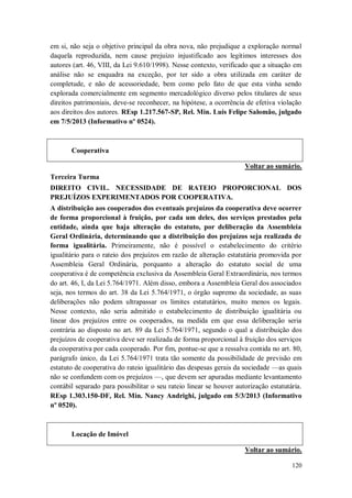 em si, não seja o objetivo principal da obra nova, não prejudique a exploração normal
daquela reproduzida, nem cause prejuízo injustificado aos legítimos interesses dos
autores (art. 46, VIII, da Lei 9.610/1998). Nesse contexto, verificado que a situação em
análise não se enquadra na exceção, por ter sido a obra utilizada em caráter de
completude, e não de acessoriedade, bem como pelo fato de que esta vinha sendo
explorada comercialmente em segmento mercadológico diverso pelos titulares de seus
direitos patrimoniais, deve-se reconhecer, na hipótese, a ocorrência de efetiva violação
aos direitos dos autores. REsp 1.217.567-SP, Rel. Min. Luis Felipe Salomão, julgado
em 7/5/2013 (Informativo nº 0524).

Cooperativa
Voltar ao sumário.
Terceira Turma
DIREITO CIVIL. NECESSIDADE DE RATEIO PROPORCIONAL DOS
PREJUÍZOS EXPERIMENTADOS POR COOPERATIVA.
A distribuição aos cooperados dos eventuais prejuízos da cooperativa deve ocorrer
de forma proporcional à fruição, por cada um deles, dos serviços prestados pela
entidade, ainda que haja alteração do estatuto, por deliberação da Assembleia
Geral Ordinária, determinando que a distribuição dos prejuízos seja realizada de
forma igualitária. Primeiramente, não é possível o estabelecimento do critério
igualitário para o rateio dos prejuízos em razão de alteração estatutária promovida por
Assembleia Geral Ordinária, porquanto a alteração do estatuto social de uma
cooperativa é de competência exclusiva da Assembleia Geral Extraordinária, nos termos
do art. 46, I, da Lei 5.764/1971. Além disso, embora a Assembleia Geral dos associados
seja, nos termos do art. 38 da Lei 5.764/1971, o órgão supremo da sociedade, as suas
deliberações não podem ultrapassar os limites estatutários, muito menos os legais.
Nesse contexto, não seria admitido o estabelecimento de distribuição igualitária ou
linear dos prejuízos entre os cooperados, na medida em que essa deliberação seria
contrária ao disposto no art. 89 da Lei 5.764/1971, segundo o qual a distribuição dos
prejuízos de cooperativa deve ser realizada de forma proporcional à fruição dos serviços
da cooperativa por cada cooperado. Por fim, pontue-se que a ressalva contida no art. 80,
parágrafo único, da Lei 5.764/1971 trata tão somente da possibilidade de previsão em
estatuto de cooperativa do rateio igualitário das despesas gerais da sociedade —as quais
não se confundem com os prejuízos —, que devem ser apuradas mediante levantamento
contábil separado para possibilitar o seu rateio linear se houver autorização estatutária.
REsp 1.303.150-DF, Rel. Min. Nancy Andrighi, julgado em 5/3/2013 (Informativo
nº 0520).

Locação de Imóvel
Voltar ao sumário.
120

 
