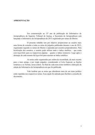 APRESENTAÇÃO

Em comemoração ao 15º ano de publicação do Informativo de
Jurisprudência do Superior Tribunal de Justiça, a Secretaria de Jurisprudência está
lançando o Informativo de Jurisprudência de 2013 organizado por ramos do Direito.
O presente trabalho tem por objetivo proporcionar ao usuário mais
uma forma de consulta a todas as notas de julgados publicadas durante o ano de 2013,
organizadas segundo os ramos do Direito e separadas por assuntos preponderantes. Para
localização dos assuntos, o usuário pode utilizar tanto o índice analítico – que conta
com hyperlinks para as respectivas páginas – quanto o índice remissivo. Logo após o
destaque de cada assunto há hyperlink para retornar ao índice analítico.
As notas estão organizadas por ordem de recentidade, da mais recente
para a mais antiga, e por órgão julgador, considerando a Corte Especial, as Seções
temáticas e as Turmas, nessa ordem. Ao final de cada nota existe também a indicação da
edição do Informativo de Jurisprudência em que foi publicada.
Vale lembrar que as notas que abordaram mais de um tema jurídico
estão repetidas nos respectivos temas. Essa opção foi adotada para facilitar a consulta do
documento.

5

 