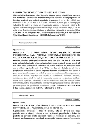 8.245/1991, COM REDAÇÃO DADA PELA LEI N. 12.112/2009.
O termo inicial do prazo de trinta dias para o cumprimento voluntário de sentença
que determine a desocupação de imóvel alugado é a data da intimação pessoal do
locatário realizada por meio de mandado de despejo. A Lei n. 12.112/2009, que
modificou o art. 74 da Lei n. 8.245/1991, encurtou o prazo para a desocupação
voluntária do imóvel e retirou do ordenamento jurídico a disposição dilatória de
aguardo do trânsito em julgado constante da antiga redação do referido artigo, a fim de
evitar o uso do processo como obstáculo ao alcance da efetividade da jurisdição. REsp
1.307.530-SP, Rel. originário Min. Paulo de Tarso Sanseverino, Rel. para acórdão
Min. Sidnei Beneti, julgado em 11/12/2012 (Informativo nº 0513).

Propriedade Industrial
Voltar ao sumário.
Quarta Turma
DIREITO CIVIL E EMPRESARIAL. TERMO INICIAL DO PRAZO
PRESCRICIONAL PARA PLEITEAR INDENIZAÇÃO DECORRENTE DO
USO DE MARCA INDUSTRIAL QUE IMITE OUTRA PREEXISTENTE.
O termo inicial do prazo prescricional de cinco anos (art. 225 da Lei 9.279/1996)
para pleitear indenização pelos prejuízos decorrentes do uso de marca industrial
que imite outra preexistente, suscetível de causar confusão ou associação com
marca alheia registrada (art. 124, XIX), é a data da violação do direito à
propriedade industrial e se renova enquanto houver o indevido uso. Isso porque o
prazo prescricional começa a correr tão logo nasça a pretensão, a qual tem origem com a
violação do direito subjetivo —o direito de propriedade industrial. Ademais,
considerando que a citada violação é permanente, enquanto o réu continuar a utilizar
marca alheia registrada, diariamente o direito será violado, nascendo nova pretensão
indenizatória, motivo pelo qual não há como reconhecer que a pretensão do autor estava
prescrita quando do ajuizamento da demanda. REsp 1.320.842-PR, Rel. Min. Luis
Felipe Salomão, julgado em 14/5/2013 (Informativo nº 0525).

Protesto de Títulos
Voltar ao sumário.
Quarta Turma
DIREITO CIVIL E DO CONSUMIDOR. CANCELAMENTO DE PROTESTO
DE TÍTULO PAGO A POSTERIORI. ÔNUS DO DEVEDOR.
Legitimamente protestado o título de crédito, cabe ao devedor que paga
posteriormente a dívida, e não ao credor, o ônus de providenciar a baixa do
protesto em cartório, sendo irrelevante tratar-se de relação de consumo, não
havendo que falar em dano moral pela manutenção do apontamento. O pagamento
122

 