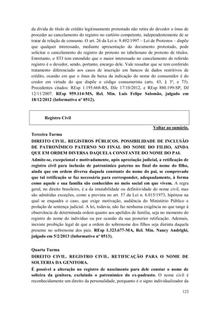 da dívida de título de crédito legitimamente protestado não retira do devedor o ônus de
proceder ao cancelamento do registro no cartório competente, independentemente de se
tratar de relação de consumo. O art. 26 da Lei n. 9.492/1997 – Lei de Protestos – dispõe
que qualquer interessado, mediante apresentação do documento protestado, pode
solicitar o cancelamento do registro do protesto no tabelionato de protesto de títulos.
Entretanto, o STJ tem entendido que o maior interessado no cancelamento do referido
registro é o devedor, sendo, portanto, encargo dele. Vale ressaltar que se tem conferido
tratamento diferenciado aos casos de inscrição em bancos de dados restritivos de
crédito, ocasião em que o ônus da baixa da indicação do nome do consumidor é do
credor em virtude do que dispõe o código consumerista (arts. 43, § 3º, e 73).
Precedentes citados: REsp 1.195.668-RS, DJe 17/10/2012, e REsp 880.199-SP, DJ
12/11/2007. REsp 959.114-MS, Rel. Min. Luis Felipe Salomão, julgado em
18/12/2012 (Informativo nº 0512).

Registro Civil
Voltar ao sumário.
Terceira Turma
DIREITO CIVIL. REGISTROS PÚBLICOS. POSSIBILIDADE DE INCLUSÃO
DE PATRONÍMICO PATERNO NO FINAL DO NOME DO FILHO, AINDA
QUE EM ORDEM DIVERSA DAQUELA CONSTANTE DO NOME DO PAI.
Admite-se, excepcional e motivadamente, após apreciação judicial, a retificação de
registro civil para inclusão de patronímico paterno no final do nome do filho,
ainda que em ordem diversa daquela constante do nome do pai, se comprovado
que tal retificação se faz necessária para corresponder, adequadamente, à forma
como aquele e sua família são conhecidos no meio social em que vivem. A regra
geral, no direito brasileiro, é a da imutabilidade ou definitividade do nome civil, mas
são admitidas exceções, como a prevista no art. 57 da Lei n. 6.015/1973, hipótese na
qual se enquadra o caso, que exige motivação, audiência do Ministério Público e
prolação de sentença judicial. A lei, todavia, não faz nenhuma exigência no que tange à
observância de determinada ordem quanto aos apelidos de família, seja no momento do
registro do nome do indivíduo ou por ocasião da sua posterior retificação. Ademais,
inexiste proibição legal de que a ordem do sobrenome dos filhos seja distinta daquela
presente no sobrenome dos pais. REsp 1.323.677-MA, Rel. Min. Nancy Andrighi,
julgado em 5/2/2013 (Informativo nº 0513).
Quarta Turma
DIREITO CIVIL. REGISTRO CIVIL. RETIFICAÇÃO PARA O NOME DE
SOLTERIA DA GENITORA.
É possível a alteração no registro de nascimento para dele constar o nome de
solteira da genitora, excluindo o patronímico do ex-padrasto. O nome civil é
reconhecidamente um direito da personalidade, porquanto é o signo individualizador da
123

 