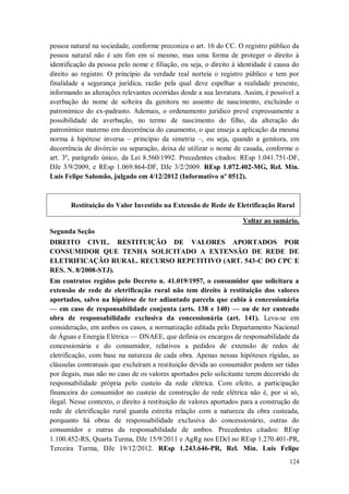 pessoa natural na sociedade, conforme preconiza o art. 16 do CC. O registro público da
pessoa natural não é um fim em si mesmo, mas uma forma de proteger o direito à
identificação da pessoa pelo nome e filiação, ou seja, o direito à identidade é causa do
direito ao registro. O princípio da verdade real norteia o registro público e tem por
finalidade a segurança jurídica, razão pela qual deve espelhar a realidade presente,
informando as alterações relevantes ocorridas desde a sua lavratura. Assim, é possível a
averbação do nome de solteira da genitora no assento de nascimento, excluindo o
patronímico do ex-padrasto. Ademais, o ordenamento jurídico prevê expressamente a
possibilidade de averbação, no termo de nascimento do filho, da alteração do
patronímico materno em decorrência do casamento, o que enseja a aplicação da mesma
norma à hipótese inversa – princípio da simetria –, ou seja, quando a genitora, em
decorrência de divórcio ou separação, deixa de utilizar o nome de casada, conforme o
art. 3º, parágrafo único, da Lei 8.560/1992. Precedentes citados: REsp 1.041.751-DF,
DJe 3/9/2009, e REsp 1.069.864-DF, DJe 3/2/2009. REsp 1.072.402-MG, Rel. Min.
Luis Felipe Salomão, julgado em 4/12/2012 (Informativo nº 0512).

Restituição do Valor Investido na Extensão de Rede de Eletrificação Rural
Voltar ao sumário.
Segunda Seção
DIREITO CIVIL. RESTITUIÇÃO DE VALORES APORTADOS POR
CONSUMIDOR QUE TENHA SOLICITADO A EXTENSÃO DE REDE DE
ELETRIFICAÇÃO RURAL. RECURSO REPETITIVO (ART. 543-C DO CPC E
RES. N. 8/2008-STJ).
Em contratos regidos pelo Decreto n. 41.019/1957, o consumidor que solicitara a
extensão de rede de eletrificação rural não tem direito à restituição dos valores
aportados, salvo na hipótese de ter adiantado parcela que cabia à concessionária
— em caso de responsabilidade conjunta (arts. 138 e 140) — ou de ter custeado
obra de responsabilidade exclusiva da concessionária (art. 141). Leva-se em
consideração, em ambos os casos, a normatização editada pelo Departamento Nacional
de Águas e Energia Elétrica — DNAEE, que definia os encargos de responsabilidade da
concessionária e do consumidor, relativos a pedidos de extensão de redes de
eletrificação, com base na natureza de cada obra. Apenas nessas hipóteses rígidas, as
cláusulas contratuais que excluíram a restituição devida ao consumidor podem ser tidas
por ilegais, mas não no caso de os valores aportados pelo solicitante terem decorrido de
responsabilidade própria pelo custeio da rede elétrica. Com efeito, a participação
financeira do consumidor no custeio de construção de rede elétrica não é, por si só,
ilegal. Nesse contexto, o direito à restituição de valores aportados para a construção de
rede de eletrificação rural guarda estreita relação com a natureza da obra custeada,
porquanto há obras de responsabilidade exclusiva do concessionário, outras do
consumidor e outras da responsabilidade de ambos. Precedentes citados: REsp
1.100.452-RS, Quarta Turma, DJe 15/9/2011 e AgRg nos EDcl no REsp 1.270.401-PR,
Terceira Turma, DJe 19/12/2012. REsp 1.243.646-PR, Rel. Min. Luis Felipe
124

 