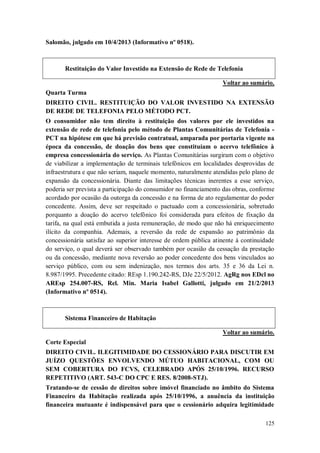 Salomão, julgado em 10/4/2013 (Informativo nº 0518).

Restituição do Valor Investido na Extensão de Rede de Telefonia
Voltar ao sumário.
Quarta Turma
DIREITO CIVIL. RESTITUIÇÃO DO VALOR INVESTIDO NA EXTENSÃO
DE REDE DE TELEFONIA PELO MÉTODO PCT.
O consumidor não tem direito à restituição dos valores por ele investidos na
extensão de rede de telefonia pelo método de Plantas Comunitárias de Telefonia PCT na hipótese em que há previsão contratual, amparada por portaria vigente na
época da concessão, de doação dos bens que constituíam o acervo telefônico à
empresa concessionária do serviço. As Plantas Comunitárias surgiram com o objetivo
de viabilizar a implementação de terminais telefônicos em localidades desprovidas de
infraestrutura e que não seriam, naquele momento, naturalmente atendidas pelo plano de
expansão da concessionária. Diante das limitações técnicas inerentes a esse serviço,
poderia ser prevista a participação do consumidor no financiamento das obras, conforme
acordado por ocasião da outorga da concessão e na forma de ato regulamentar do poder
concedente. Assim, deve ser respeitado o pactuado com a concessionária, sobretudo
porquanto a doação do acervo telefônico foi considerada para efeitos de fixação da
tarifa, na qual está embutida a justa remuneração, de modo que não há enriquecimento
ilícito da companhia. Ademais, a reversão da rede de expansão ao patrimônio da
concessionária satisfaz ao superior interesse de ordem pública atinente à continuidade
do serviço, o qual deverá ser observado também por ocasião da cessação da prestação
ou da concessão, mediante nova reversão ao poder concedente dos bens vinculados ao
serviço público, com ou sem indenização, nos termos dos arts. 35 e 36 da Lei n.
8.987/1995. Precedente citado: REsp 1.190.242-RS, DJe 22/5/2012. AgRg nos EDcl no
AREsp 254.007-RS, Rel. Min. Maria Isabel Gallotti, julgado em 21/2/2013
(Informativo nº 0514).

Sistema Financeiro de Habitação
Voltar ao sumário.
Corte Especial
DIREITO CIVIL. ILEGITIMIDADE DO CESSIONÁRIO PARA DISCUTIR EM
JUÍZO QUESTÕES ENVOLVENDO MÚTUO HABITACIONAL, COM OU
SEM COBERTURA DO FCVS, CELEBRADO APÓS 25/10/1996. RECURSO
REPETITIVO (ART. 543-C DO CPC E RES. 8/2008-STJ).
Tratando-se de cessão de direitos sobre imóvel financiado no âmbito do Sistema
Financeiro da Habitação realizada após 25/10/1996, a anuência da instituição
financeira mutuante é indispensável para que o cessionário adquira legitimidade
125

 