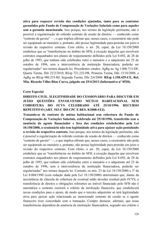 ativa para requerer revisão das condições ajustadas, tanto para os contratos
garantidos pelo Fundo de Compensação de Variações Salariais como para aqueles
sem a garantia mencionada. Isso porque, nos termos da legislação pertinente, não é
possível a regularização do referido contrato de cessão de direitos — conhecido como
“contrato de gaveta” —, o que implica afirmar que, nesses casos, o cessionário não pode
ser equiparado ao mutuário e, portanto, não possui legitimidade para postular em juízo a
revisão do respectivo contrato. Com efeito, o art. 20, caput, da Lei 10.150/2000
estabelece que as “transferências no âmbito do SFH, à exceção daquelas que envolvam
contratos enquadrados nos planos de reajustamento definidos pela Lei 8.692, de 28 de
julho de 1993, que tenham sido celebradas entre o mutuário e o adquirente até 25 de
outubro de 1996, sem a interveniência da instituição financiadora, poderão ser
regularizadas” nos termos daquela lei. Precedentes citados: AgRg no Ag 1.006.713-DF,
Quarta Turma, DJe 22/2/2010; REsp 721.232-PR, Primeira Turma, DJe 13/10/2008, e
AgRg no REsp 980.215-RJ, Segunda Turma, DJe 2/6/2008. REsp 1.150.429-CE, Rel.
Min. Ricardo Villas Bôas Cueva, julgado em 25/4/2013 (Informativo nº 0520).
Corte Especial
DIREITO CIVIL. ILEGITIMIDADE DO CESSIONÁRIO PARA DISCUTIR EM
JUÍZO QUESTÕES ENVOLVENDO MÚTUO HABITACIONAL SEM
COBERTURA DO FCVS CELEBRADO ATÉ 25/10/1996. RECURSO
REPETITIVO (ART. 543-C DO CPC E RES. 8/2008-STJ).
Tratando-se de contrato de mútuo habitacional sem cobertura do Fundo de
Compensação de Variações Salariais, celebrado até 25/10/1996, transferido sem a
anuência do agente financiador e fora das condições estabelecidas pela Lei
10.150/2000, o cessionário não tem legitimidade ativa para ajuizar ação postulando
a revisão do respectivo contrato. Isso porque, nos termos da legislação pertinente, não
é possível a regularização do referido contrato de cessão de direitos — conhecido como
“contrato de gaveta” —, o que implica afirmar que, nesses casos, o cessionário não pode
ser equiparado ao mutuário e, portanto, não possui legitimidade para postular em juízo a
revisão do respectivo contrato. Com efeito, o art. 20, caput, da Lei 10.150/2000
estabelece que as “transferências no âmbito do SFH, à exceção daquelas que envolvam
contratos enquadrados nos planos de reajustamento definidos pela Lei 8.692, de 28 de
julho de 1993, que tenham sido celebradas entre o mutuário e o adquirente até 25 de
outubro de 1996, sem a interveniência da instituição financiadora, poderão ser
regularizadas” nos termos daquela lei. Contudo, os arts. 23 da Lei 10.150/2000 e 3º da
Lei 8.004/1990 (com redação dada pela Lei 10.150/2000) determinam que, diante da
inexistência de cláusula de cobertura de eventual saldo devedor residual pelo FCVS, a
transferência de direitos e obrigações referentes ao imóvel financiado pelo SFH não é
automática e somente ocorrerá a critério da instituição financeira, que estabelecerá
novas condições para o ajuste, de modo que o terceiro adquirente só terá legitimidade
ativa para ajuizar ação relacionada ao mencionado contrato de cessão se o agente
financeiro tiver concordado com a transação. Cumpre destacar, ademais, que essas
transferências dependem da anuência da instituição financiadora, segundo seu critério e
126

 