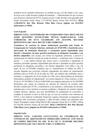 mediante novas condições financeiras, na medida em que a lei não impôs a ela o risco
de arcar com o saldo devedor residual da transação — diferentemente do que ocorreria
caso houvesse cobertura do FCVS, situação em que o saldo devedor seria garantido pelo
Fundo. Precedente citado: REsp 1.171.845-RJ, Quarta Turma, DJe 18/5/2012. REsp
1.150.429-CE, Rel. Min. Ricardo Villas Bôas Cueva, julgado em 25/4/2013
(Informativo nº 0520).
Corte Especial
DIREITO CIVIL. LEGITIMIDADE DO CESSIONÁRIO PARA DISCUTIR EM
JUÍZO QUESTÕES ENVOLVENDO MÚTUO HABITACIONAL COM
COBERTURA DO FCVS CELEBRADO ATÉ 25/10/1996. RECURSO
REPETITIVO (ART. 543-C DO CPC E RES. 8/2008-STJ).
Tratando-se de contrato de mútuo habitacional garantido pelo Fundo de
Compensação de Variações Salariais, celebrado até 25/10/1996 e transferido sem a
intervenção da instituição financeira, o cessionário possui legitimidade para
discutir e demandar em juízo questões pertinentes às obrigações assumidas e aos
direitos adquiridos. Isso porque, nos termos da legislação pertinente, é possível a
regularização do referido contrato de cessão de direitos —conhecido como “contrato de
gaveta” —, o que implica afirmar que, nesses casos, o cessionário é equiparado ao
mutuário, possuindo, portanto, legitimidade para discutir e demandar em juízo questões
pertinentes às obrigações assumidas e aos direitos adquiridos. Com efeito, o art. 20,
caput, da Lei 10.150/2000 estabelece que as “transferências no âmbito do SFH, à
exceção daquelas que envolvam contratos enquadrados nos planos de reajustamento
definidos pela Lei 8.692, de 28 de julho de 1993, que tenham sido celebradas entre o
mutuário e o adquirente até 25 de outubro de 1996, sem a interveniência da instituição
financiadora, poderão ser regularizadas” nos termos daquela lei. Nesse contexto, os arts.
22 da Lei 10.150/2000 e 2º da Lei 8.004/1990 (com redação dada pela Lei 10.150/2000)
determinam que, diante da existência de cláusula de cobertura de eventual saldo
devedor residual pelo FCVS, a transferência se dá mediante a substituição do devedor,
mantidas para o novo mutuário as mesmas condições e obrigações do contrato original.
Cumpre destacar, ademais, que essa possibilidade de equiparação do cessionário à
condição de mutuário se deve ao fato de que, no caso de contratos com cobertura do
FCVS, o risco imposto à instituição financeira é apenas relacionado ao pagamento das
prestações pelo cessionário, porquanto o saldo devedor residual será garantido pelo
Fundo. Precedentes citados: REsp 986.873-RS, Segunda Turma, DJ 21/11/2007, e REsp
627.424-PR, Primeira Turma, DJ 28/5/2007. REsp 1.150.429-CE, Rel. Min. Ricardo
Villas Bôas Cueva, julgado em 25/4/2013 (Informativo nº 0520).
Segunda Seção
DIREITO CIVIL. CARÁTER FACULTATIVO DA CELEBRAÇÃO DO
CONTRATO DE ARRENDAMENTO IMOBILIÁRIO ESPECIAL COM OPÇÃO
DE COMPRA PREVISTO NO ART. 38 DA LEI N. 10.150/2000. RECURSO
REPETITIVO (ART. 543-C DO CPC E RES. N. 8/2008-STJ).
127

 