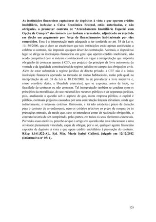 As instituições financeiras captadoras de depósitos à vista e que operem crédito
imobiliário, inclusive a Caixa Econômica Federal, estão autorizadas, e não
obrigadas, a promover contrato de “Arrendamento Imobiliário Especial com
Opção de Compra” dos imóveis que tenham arrematado, adjudicado ou recebido
em dação em pagamento por força de financiamentos habitacionais por elas
concedidos. Essa é a interpretação mais adequada a ser conferida ao art. 38 da Lei n.
10.150/2000, que é claro ao estabelecer que tais instituições estão apenas autorizadas a
celebrar o contrato, não impondo qualquer dever de contratação. Ademais, o dispositivo
legal se dirige às instituições financeiras em geral que operem crédito imobiliário, não
sendo compatível com o sistema constitucional em vigor a interpretação que imponha
obrigação de contratar apenas à CEF, em prejuízo do princípio da livre autonomia da
vontade e da igualdade constitucional de regime jurídico no campo das obrigações civis.
Além de estar submetida a regime jurídico de direito privado, a CEF não é a única
instituição financeira operando no mercado de mútuo habitacional, razão pela qual, na
interpretação do art. 38 da Lei n. 10.150/2000, há de prevalecer a livre iniciativa e,
como corolário desta, a liberdade contratual, que se expressa, antes de tudo, na
faculdade de contratar ou não contratar. Tal interpretação também se coaduna com os
princípios da moralidade, do uso racional dos recursos públicos e da segurança jurídica,
pois, analisando a questão sob o aspecto de que, numa empresa pública, o capital é
público, eventuais prejuízos causados por uma contratação forçada afetariam, ainda que
indiretamente, o interesse coletivo. Outrossim, a lei não estabelece prazo de duração
para o contrato de arrendamento, nem os critérios relativos ao preço de compra ou às
prestações mensais, de modo que, caso se entendesse como de realização obrigatória, o
contrato haveria de ser completado, pelas partes, em todos os seus elementos essenciais.
Por todos esses motivos, percebe-se que o artigo em questão não está relacionado a uma
atividade plenamente vinculada, capaz de obrigar, por si só, qualquer agente financeiro
captador de depósito à vista e que opere crédito imobiliário à promoção do contrato.
REsp 1.161.522-AL, Rel. Min. Maria Isabel Gallotti, julgado em 12/12/2012
(Informativo nº 0514).

128

 