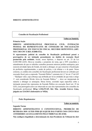 DIREITO ADMINISTRATIVO

Conselho de Fiscalização Profissional
Voltar ao Sumário.
Primeira Seção
DIREITO ADMINISTRATIVO.E PROCESSUAL CIVIL. INTIMAÇÃO
PESSOAL DO REPRESENTANTE DE CONSELHO DE FISCALIZAÇÃO
PROFISSIONAL EM EXECUÇÃO FISCAL. RECURSO REPETITIVO (ART.
543-C DO CPC E RES. 8/2008-STJ).
O representante judicial de conselho de fiscalização profissional possui a
prerrogativa de ser intimado pessoalmente no âmbito de execução fiscal
promovida pela entidade. Incide, nessa hipótese, o disposto no art. 25 da Lei
6.830/1980 (LEF). Deve-se ressaltar, a propósito do tema, que o STF consolidou o
entendimento de que os referidos conselhos possuem natureza jurídica autárquica, pois
exercem atividade típica de Estado, de modo a abranger, no que concerne à fiscalização
de profissões regulamentadas, o poder de polícia, o de tributar e o de punir. Nesse
contexto, os créditos dos conselhos de fiscalização profissional devem ser cobrados por
execução fiscal, pois a expressão “Fazenda Pública” constante do § 1º do art. 2º da LEF
– “Qualquer valor, cuja cobrança seja atribuída por lei às entidades de que trata o artigo
1º, será considerado Dívida Ativa da Fazenda Pública.” –, deve ser interpretada de
maneira a abranger as autarquias. Dessa forma, existindo regra específica sobre a
intimação pessoal dos representes da Fazenda Pública em execução fiscal (art. 25 da
LEF), essa prerrogativa deve ser observada no caso dos representantes dos conselhos de
fiscalização profissional. REsp 1.330.473-SP, Rel. Min. Arnaldo Esteves Lima,
julgado em 12/6/2013 (Informativo nº 0526).

Poder Regulamentar
Voltar ao sumário.
Segunda Turma
DIREITO ADMINISTRATIVO E CONSTITUCIONAL. PROIBIÇÃO DE
RETIRADA DOS AUTOS POR QUALQUER DAS PARTES NOS CINCO DIAS
ANTERIORES AO JULGAMENTO PELO TRIBUNAL DO JÚRI.
Não configura ilegalidade a determinação do Juiz-Presidente do Tribunal do Júri
6

 