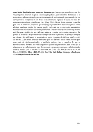 autoridade fiscalizadora no momento do embarque. Isso porque, quando se tratar de
viagem para o exterior, exige-se a autorização judicial, que somente é dispensada se a
criança ou o adolescente estiverem acompanhados de ambos os pais ou responsáveis, ou
se viajarem na companhia de um deles, com autorização expressa do outro por meio de
documento com firma reconhecida (art. 84 do ECA). Dessa forma, portaria expedida
pela vara da infância e juventude que estabeleça a possibilidade de autorização do outro
cônjuge mediante escrito de próprio punho elaborado na presença das autoridades
fiscalizadoras no momento do embarque não tem a aptidão de suprir a forma legalmente
exigida para a prática do ato. Ademais, deve-se ressaltar que o poder normativo da
justiça da infância e da juventude deve sempre observar o princípio da proteção integral
da criança e do adolescente e, sobretudo, as regras expressas do diploma legal regente
da matéria. Além disso, é válido mencionar que, não obstante o País tenha passado por
uma onda de desburocratização, a legislação deixou clara a ressalva de que o
reconhecimento de firma não seria dispensado quando exigido em lei, bem como que a
dispensa seria exclusivamente para documentos a serem apresentados à administração
direta e indireta (art. 1º do Dec. 63.166/1968, art. 2º do Dec. 83.936/1979 e art. 9º do
Dec. 6.932/2009). REsp 1.249.489-MS, Rel. Min. Luiz Felipe Salomão, julgado em
13/8/2013 (Informativo nº 0529).

132

 