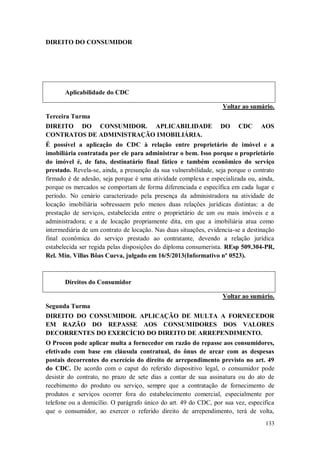 DIREITO DO CONSUMIDOR

Aplicabilidade do CDC
Voltar ao sumário.
Terceira Turma
DIREITO DO CONSUMIDOR. APLICABILIDADE
CONTRATOS DE ADMINISTRAÇÃO IMOBILIÁRIA.

DO

CDC

AOS

É possível a aplicação do CDC à relação entre proprietário de imóvel e a
imobiliária contratada por ele para administrar o bem. Isso porque o proprietário
do imóvel é, de fato, destinatário final fático e também econômico do serviço
prestado. Revela-se, ainda, a presunção da sua vulnerabilidade, seja porque o contrato
firmado é de adesão, seja porque é uma atividade complexa e especializada ou, ainda,
porque os mercados se comportam de forma diferenciada e específica em cada lugar e
período. No cenário caracterizado pela presença da administradora na atividade de
locação imobiliária sobressaem pelo menos duas relações jurídicas distintas: a de
prestação de serviços, estabelecida entre o proprietário de um ou mais imóveis e a
administradora; e a de locação propriamente dita, em que a imobiliária atua como
intermediária de um contrato de locação. Nas duas situações, evidencia-se a destinação
final econômica do serviço prestado ao contratante, devendo a relação jurídica
estabelecida ser regida pelas disposições do diploma consumerista. REsp 509.304-PR,
Rel. Min. Villas Bôas Cueva, julgado em 16/5/2013(Informativo nº 0523).

Direitos do Consumidor
Voltar ao sumário.
Segunda Turma
DIREITO DO CONSUMIDOR. APLICAÇÃO DE MULTA A FORNECEDOR
EM RAZÃO DO REPASSE AOS CONSUMIDORES DOS VALORES
DECORRENTES DO EXERCÍCIO DO DIREITO DE ARREPENDIMENTO.
O Procon pode aplicar multa a fornecedor em razão do repasse aos consumidores,
efetivado com base em cláusula contratual, do ônus de arcar com as despesas
postais decorrentes do exercício do direito de arrependimento previsto no art. 49
do CDC. De acordo com o caput do referido dispositivo legal, o consumidor pode
desistir do contrato, no prazo de sete dias a contar de sua assinatura ou do ato de
recebimento do produto ou serviço, sempre que a contratação de fornecimento de
produtos e serviços ocorrer fora do estabelecimento comercial, especialmente por
telefone ou a domicílio. O parágrafo único do art. 49 do CDC, por sua vez, especifica
que o consumidor, ao exercer o referido direito de arrependimento, terá de volta,
133

 