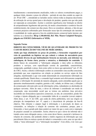 imediatamente e monetariamente atualizados, todos os valores eventualmente pagos, a
qualquer título, durante o prazo de reflexão – período de sete dias contido no caput do
art. 49 do CDC –, entendendo-se incluídos nestes valores todas as despesas decorrentes
da utilização do serviço postal para a devolução do produto, quantia esta que não pode
ser repassada ao consumidor. Aceitar o contrário significaria criar limitação ao direito
de arrependimento legalmente não prevista, de modo a desestimular o comércio fora do
estabelecimento, tão comum nos dias atuais. Deve-se considerar, ademais, o fato de que
eventuais prejuízos enfrentados pelo fornecedor nesse tipo de contratação são inerentes
à modalidade de venda agressiva fora do estabelecimento comercial (pela internet, por
telefone ou a domicílio). REsp 1.340.604-RJ, Rel. Min. Mauro Campbell Marques,
julgado em 15/8/2013 (Informativo nº 0528).
Segunda Turma
DIREITO DO CONSUMIDOR. VÍCIO DE QUANTIDADE DE PRODUTO NO
CASO DE REDUÇÃO DO VOLUME DE MERCADORIA.
Ainda que haja abatimento no preço do produto, o fornecedor responderá por
vício de quantidade na hipótese em que reduzir o volume da mercadoria para
quantidade diversa da que habitualmente fornecia no mercado, sem informar na
embalagem, de forma clara, precisa e ostensiva, a diminuição do conteúdo. É
direito básico do consumidor a “informação adequada e clara sobre os diferentes
produtos e serviços, com especificação correta de quantidade, características,
composição, qualidade e preço, bem como sobre os riscos que apresentem” (art. 6º, III,
do CDC). Assim, o direito à informação confere ao consumidor uma escolha consciente,
permitindo que suas expectativas em relação ao produto ou serviço sejam de fato
atingidas, manifestando o que vem sendo denominado de consentimento informado ou
vontade qualificada. Diante disso, o comando legal somente será efetivamente cumprido
quando a informação for prestada de maneira adequada, assim entendida aquela que se
apresenta simultaneamente completa, gratuita e útil, vedada, no último caso, a diluição
da comunicação relevante pelo uso de informações soltas, redundantes ou destituídas de
qualquer serventia. Além do mais, o dever de informar é considerado um modo de
cooperação, uma necessidade social que se tornou um autêntico ônus pró-ativo
incumbido aos fornecedores (parceiros comerciais, ou não, do consumidor), pondo fim
à antiga e injusta obrigação que o consumidor tinha de se acautelar (caveat emptor).
Além disso, o art. 31 do CDC, que cuida da oferta publicitária, tem sua origem no
princípio da transparência (art. 4º, caput) e é decorrência do princípio da boa-fé
objetiva. Não obstante o amparo legal à informação e à prevenção de danos ao
consumidor, as infrações à relação de consumo são constantes, porque, para o
fornecedor, o lucro gerado pelo dano poderá ser maior do que o custo com a reparação
do prejuízo causado ao consumidor. Assim, observe-se que o dever de informar não é
tratado como mera obrigação anexa, e sim como dever básico, essencial e intrínseco às
relações de consumo, não podendo afastar a índole enganosa da informação que seja
parcialmente falsa ou omissa a ponto de induzir o consumidor a erro, uma vez que não é
válida a “meia informação” ou a “informação incompleta”. Com efeito, é do vício que
134

 