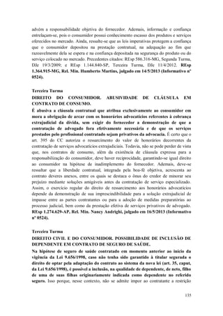 advém a responsabilidade objetiva do fornecedor. Ademais, informação e confiança
entrelaçam-se, pois o consumidor possui conhecimento escasso dos produtos e serviços
oferecidos no mercado. Ainda, ressalte-se que as leis imperativas protegem a confiança
que o consumidor depositou na prestação contratual, na adequação ao fim que
razoavelmente dela se espera e na confiança depositada na segurança do produto ou do
serviço colocado no mercado. Precedentes citados: REsp 586.316-MG, Segunda Turma,
DJe 19/3/2009; e REsp 1.144.840-SP, Terceira Turma, DJe 11/4/2012. REsp
1.364.915-MG, Rel. Min. Humberto Martins, julgado em 14/5/2013 (Informativo nº
0524).
Terceira Turma
DIREITO DO CONSUMIDOR.
CONTRATO DE CONSUMO.

ABUSIVIDADE

DE

CLÁUSULA

EM

É abusiva a cláusula contratual que atribua exclusivamente ao consumidor em
mora a obrigação de arcar com os honorários advocatícios referentes à cobrança
extrajudicial da dívida, sem exigir do fornecedor a demonstração de que a
contratação de advogado fora efetivamente necessária e de que os serviços
prestados pelo profissional contratado sejam privativos da advocacia. É certo que o
art. 395 do CC autoriza o ressarcimento do valor de honorários decorrentes da
contratação de serviços advocatícios extrajudiciais. Todavia, não se pode perder de vista
que, nos contratos de consumo, além da existência de cláusula expressa para a
responsabilização do consumidor, deve haver reciprocidade, garantindo-se igual direito
ao consumidor na hipótese de inadimplemento do fornecedor. Ademais, deve-se
ressaltar que a liberdade contratual, integrada pela boa-fé objetiva, acrescenta ao
contrato deveres anexos, entre os quais se destaca o ônus do credor de minorar seu
prejuízo mediante soluções amigáveis antes da contratação de serviço especializado.
Assim, o exercício regular do direito de ressarcimento aos honorários advocatícios
depende da demonstração de sua imprescindibilidade para a solução extrajudicial de
impasse entre as partes contratantes ou para a adoção de medidas preparatórias ao
processo judicial, bem como da prestação efetiva de serviços privativos de advogado.
REsp 1.274.629-AP, Rel. Min. Nancy Andrighi, julgado em 16/5/2013 (Informativo
nº 0524).
Terceira Turma
DIREITO CIVIL E DO CONSUMIDOR. POSSIBILIDADE DE INCLUSÃO DE
DEPENDENTE EM CONTRATO DE SEGURO DE SAÚDE.
Na hipótese de seguro de saúde contratado em momento anterior ao início da
vigência da Lei 9.656/1998, caso não tenha sido garantido à titular segurada o
direito de optar pela adaptação do contrato ao sistema da nova lei (art. 35, caput,
da Lei 9.656/1998), é possível a inclusão, na qualidade de dependente, de neto, filho
de uma de suas filhas originariamente indicada como dependente no referido
seguro. Isso porque, nesse contexto, não se admite impor ao contratante a restrição
135

 