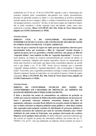 estabelecida no § 5º do art. 35 da Lei 9.656/1998, segundo o qual a “manutenção dos
contratos originais pelos consumidores não-optantes tem caráter personalíssimo,
devendo ser garantida somente ao titular e a seus dependentes já inscritos, permitida
inclusão apenas de novo cônjuge e filhos, e vedada a transferência da sua titularidade,
sob qualquer pretexto, a terceiros”. De fato, se não houve opção, por imperativo lógico,
não se pode considerar a titular segurada como não-optante, sendo, nesse caso,
inaplicável a restrição. REsp 1.133.338-SP, Rel. Min. Paulo de Tarso Sanseverino,
julgado em 2/4/2013 (Informativo nº 0520).
Terceira Turma
DIREITO
CIVIL
E
DO
CONSUMIDOR.
NECESSIDADE
DE
INTERPRETAÇÃO DE CLÁUSULA DE CONTRATO DE SEGURO DE SAÚDE
DA FORMA MAIS FAVORÁVEL À PARTE ADERENTE.
No caso em que o contrato de seguro de saúde preveja automática cobertura para
determinadas lesões que acometam o filho de “segurada” nascido durante a
vigência do pacto, deve ser garantida a referida cobertura, não apenas ao filho da
“segurada titular”, mas também ao filho de “segurada dependente”. Tratando-se,
nessa hipótese, de relação de consumo instrumentalizada por contrato de adesão, as
cláusulas contratuais, redigidas pela própria seguradora, devem ser interpretadas da
forma mais favorável à outra parte, que figura como consumidora aderente, de acordo
com o que dispõe o art. 47 do CDC. Assim, deve-se entender que a expressão
“segurada” abrange também a “segurada dependente”, não se restringindo à “segurada
titular”. Com efeito, caso a seguradora pretendesse restringir o campo de abrangência da
cláusula contratual, haveria de especificar ser esta aplicável apenas à titular do seguro
contratado. REsp 1.133.338-SP, Rel. Min. Paulo de Tarso Sanseverino, julgado em
2/4/2013 (Informativo nº 0520).
Terceira Turma
DIREITO
DO
CONSUMIDOR.
INCRIÇÃO
DOS
NOMES
DE
CONSUMIDORES EM CADASTROS DE PROTEÇÃO AO CRÉDITO EM
RAZÃO DE DÉBITOS DISCUTIDOS JUDICIALMENTE.
É lícita a inscrição dos nomes de consumidores em cadastros de proteção ao
crédito por conta da existência de débitos discutidos judicialmente em processos de
busca e apreensão, cobrança ordinária, concordata, despejo por falta de
pagamento, embargos, execução fiscal, falência ou execução comum na hipótese em
que os dados referentes às disputas judiciais sejam públicos e, além disso, tenham
sido repassados pelos próprios cartórios de distribuição de processos judiciais às
entidades detentoras dos cadastros por meio de convênios firmados com o Poder
Judiciário de cada estado da Federação, sem qualquer intervenção dos credores
litigantes ou de qualquer fonte privada. Os dados referentes a processos judiciais que
não corram em segredo de justiça são informações públicas nos termos dos art. 5º,
XXXIII e LX, da CF, visto que publicadas na imprensa oficial, portanto de acesso a
136

 