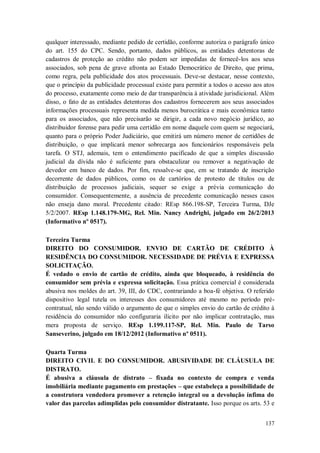 qualquer interessado, mediante pedido de certidão, conforme autoriza o parágrafo único
do art. 155 do CPC. Sendo, portanto, dados públicos, as entidades detentoras de
cadastros de proteção ao crédito não podem ser impedidas de fornecê-los aos seus
associados, sob pena de grave afronta ao Estado Democrático de Direito, que prima,
como regra, pela publicidade dos atos processuais. Deve-se destacar, nesse contexto,
que o princípio da publicidade processual existe para permitir a todos o acesso aos atos
do processo, exatamente como meio de dar transparência à atividade jurisdicional. Além
disso, o fato de as entidades detentoras dos cadastros fornecerem aos seus associados
informações processuais representa medida menos burocrática e mais econômica tanto
para os associados, que não precisarão se dirigir, a cada novo negócio jurídico, ao
distribuidor forense para pedir uma certidão em nome daquele com quem se negociará,
quanto para o próprio Poder Judiciário, que emitirá um número menor de certidões de
distribuição, o que implicará menor sobrecarga aos funcionários responsáveis pela
tarefa. O STJ, ademais, tem o entendimento pacificado de que a simples discussão
judicial da dívida não é suficiente para obstaculizar ou remover a negativação de
devedor em banco de dados. Por fim, ressalve-se que, em se tratando de inscrição
decorrente de dados públicos, como os de cartórios de protesto de títulos ou de
distribuição de processos judiciais, sequer se exige a prévia comunicação do
consumidor. Consequentemente, a ausência de precedente comunicação nesses casos
não enseja dano moral. Precedente citado: REsp 866.198-SP, Terceira Turma, DJe
5/2/2007. REsp 1.148.179-MG, Rel. Min. Nancy Andrighi, julgado em 26/2/2013
(Informativo nº 0517).
Terceira Turma
DIREITO DO CONSUMIDOR. ENVIO DE CARTÃO DE CRÉDITO À
RESIDÊNCIA DO CONSUMIDOR. NECESSIDADE DE PRÉVIA E EXPRESSA
SOLICITAÇÃO.
É vedado o envio de cartão de crédito, ainda que bloqueado, à residência do
consumidor sem prévia e expressa solicitação. Essa prática comercial é considerada
abusiva nos moldes do art. 39, III, do CDC, contrariando a boa-fé objetiva. O referido
dispositivo legal tutela os interesses dos consumidores até mesmo no período précontratual, não sendo válido o argumento de que o simples envio do cartão de crédito à
residência do consumidor não configuraria ilícito por não implicar contratação, mas
mera proposta de serviço. REsp 1.199.117-SP, Rel. Min. Paulo de Tarso
Sanseverino, julgado em 18/12/2012 (Informativo nº 0511).
Quarta Turma
DIREITO CIVIL E DO CONSUMIDOR. ABUSIVIDADE DE CLÁUSULA DE
DISTRATO.
É abusiva a cláusula de distrato – fixada no contexto de compra e venda
imobiliária mediante pagamento em prestações – que estabeleça a possibilidade de
a construtora vendedora promover a retenção integral ou a devolução ínfima do
valor das parcelas adimplidas pelo consumidor distratante. Isso porque os arts. 53 e
137

 