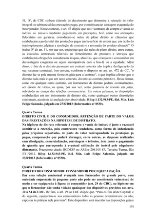 51, IV, do CDC coíbem cláusula de decaimento que determine a retenção de valor
integral ou substancial das prestações pagas, por consubstanciar vantagem exagerada do
incorporador. Nesse contexto, o art. 53 dispõe que, nos “contratos de compra e venda de
móveis ou imóveis mediante pagamento em prestações, bem como nas alienações
fiduciárias em garantia, consideram-se nulas de pleno direito as cláusulas que
estabeleçam a perda total das prestações pagas em benefício do credor que, em razão do
inadimplemento, pleitear a resolução do contrato e a retomada do produto alienado”. O
inciso IV do art. 51, por sua vez, estabelece que são nulas de pleno direito, entre outras,
as cláusulas contratuais relativas ao fornecimento de produtos e serviços que
estabeleçam obrigações consideradas iníquas, abusivas, que coloquem o consumidor em
desvantagem exagerada ou sejam incompatíveis com a boa-fé ou a equidade. Além
disso, o fato de o distrato pressupor um contrato anterior não implica desfiguração da
sua natureza contratual. Isso porque, conforme o disposto no art. art. 472 do CC, "o
distrato faz-se pela mesma forma exigida para o contrato", o que implica afirmar que o
distrato nada mais é que um novo contrato, distinto ao contrato primitivo. Dessa forma,
como em qualquer outro contrato, um instrumento de distrato poderá, eventualmente,
ser eivado de vícios, os quais, por sua vez, serão passíveis de revisão em juízo,
sobretudo no campo das relações consumeristas. Em outras palavras, as disposições
estabelecidas em um instrumento de distrato são, como quaisquer outras disposições
contratuais, passíveis de anulação por abusividade. REsp 1.132.943-PE, Rel. Min. Luis
Felipe Salomão, julgado em 27/8/2013 (Informativo nº 0530).
Quarta Turma
DIREITO CIVIL E DO CONSUMIDOR. RETENÇÃO DE PARTE DO VALOR
DAS PRESTAÇÕES NA HIPÓTESE DE DISTRATO.
Na hipótese de distrato referente à compra e venda de imóvel, é justo e razoável
admitir-se a retenção, pela construtora vendedora, como forma de indenização
pelos prejuízos suportados, de parte do valor correspondente às prestações já
pagas, compensação que poderá abranger, entre outras, as despesas realizadas
com divulgação, comercialização, corretagem e tributos, bem como o pagamento
de quantia que corresponda à eventual utilização do imóvel pelo adquirente
distratante. Precedente citado: RCDESP no AREsp 208.018-SP, Terceira Turma, DJe
5/11/2012. REsp 1.132.943-PE, Rel. Min. Luis Felipe Salomão, julgado em
27/8/2013 (Informativo nº 0530).
Quarta Turma
DIREITO DO CONSUMIDOR. CONSUMIDOR POR EQUIPARAÇÃO.
Em uma relação contratual avençada com fornecedor de grande porte, uma
sociedade empresária de pequeno porte não pode ser considerada vulnerável, de
modo a ser equiparada à figura de consumidor (art. 29 do CDC), na hipótese em
que o fornecedor não tenha violado quaisquer dos dispositivos previstos nos arts.
30 a 54 do CDC. De fato, o art. 29 do CDC dispõe que, “Para os fins deste Capítulo e
do seguinte, equiparam-se aos consumidores todas as pessoas determináveis ou não,
expostas às práticas nele previstas". Este dispositivo está inserido nas disposições gerais
138

 