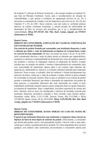 do Capítulo V, referente às Práticas Comerciais, e faz menção também ao Capítulo VI,
que trata da Proteção Contratual. Assim, para o reconhecimento da situação de
vulnerabilidade, o que atrairia a incidência da equiparação prevista no art. 29, é
necessária a constatação de violação a um dos dispositivos previstos no art. 30 a 54, dos
Capítulos V e VI, do CDC. Nesse contexto, caso não tenha se verificado práticas
abusivas na relação contratual examinada, a natural posição de inferioridade do
destinatário de bens ou serviços não possibilita, por si só, o reconhecimento da
vulnerabilidade. REsp 567.192-SP, Rel. Min. Raul Araújo, julgado em 5/9/2013
(Informativo nº 0530).
Quarta Turma
DIREITO DO CONSUMIDOR. LIMITAÇÃO DO VALOR DA INDENIZAÇÃO
EM CONTRATO DE PENHOR.
Em contrato de penhor firmado por consumidor com instituição financeira, é nula
a cláusula que limite o valor da indenização na hipótese de eventual furto, roubo
ou extravio do bem empenhado. De fato, nos termos do inciso I do art. 51 do CDC,
serão consideradas abusivas e nulas de pleno direito as cláusulas que impossibilitem,
exonerem ou atenuem a responsabilidade do fornecedor por vícios de qualquer natureza
dos produtos e serviços ou impliquem renúncia ou disposição de direitos. Cumpre
ressaltar que, na situação em análise, é notória a hipossuficiência do consumidor, pois
esse, necessitando de empréstimo, apenas adere a um contrato cujas cláusulas são
inegociáveis, submetendo-se, inclusive, à avaliação unilateral realizada pela instituição
financeira. Nessa avença, a avaliação, além de unilateral, é focada precipuamente nos
interesses do banco, sendo que o valor da avaliação é sempre inferior ao preço cobrado
do consumidor no mercado varejista. Note-se que, ao submeter-se ao contrato de penhor
perante a instituição financeira, que detém o monopólio de empréstimo sob penhor de
bens pessoais, o consumidor demonstra não estar interessado em vender os bens
empenhados, preferindo transferir apenas a posse temporária deles ao agente financeiro,
em garantia do empréstimo. Pago o empréstimo, tem plena expectativa de retorno dos
bens. Ademais, deve-se levar em consideração a natureza da atividade exercida pela
instituição financeira, devendo-se entender o furto ocorrido como fortuito interno.
Precedente citado: REsp 1.133.111-PR, Terceira Turma, DJe 5/11/2009; e REsp
273.089-SP, Quarta Turma, DJ de 24/10/2005. REsp 1.155.395-PR, Rel. Min. Raul
Araújo, julgado em 1º/10/2013 (Informativo nº 0529).

Quarta Turma
DIREITO DO CONSUMIDOR. DANOS MORAIS NO CASO DE FURTO DE
BEM EMPENHADO.
É possível que instituição financeira seja condenada a compensar danos morais na
hipótese de furto de bem objeto de contrato de penhor. Efetivamente, o consumidor
que decide pelo penhor assim o faz pretendendo receber o bem de volta e, para tanto,
confia que o credor o guardará pelo prazo ajustado. Se o bem empenhado fosse um bem
qualquer, sem nenhum valor sentimental, provavelmente o consumidor optaria pela
139

 