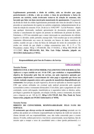 Legitimamente protestado o título de crédito, cabe ao devedor que paga
posteriormente a dívida, e não ao credor, o ônus de providenciar a baixa do
protesto em cartório, sendo irrelevante tratar-se de relação de consumo, não
havendo que falar em dano moral pela manutenção do apontamento. O pagamento
da dívida de título de crédito legitimamente protestado não retira do devedor o ônus de
proceder ao cancelamento do registro no cartório competente, independentemente de se
tratar de relação de consumo. O art. 26 da Lei n. 9.492/1997 – Lei de Protestos – dispõe
que qualquer interessado, mediante apresentação do documento protestado, pode
solicitar o cancelamento do registro do protesto no tabelionato de protesto de títulos.
Entretanto, o STJ tem entendido que o maior interessado no cancelamento do referido
registro é o devedor, sendo, portanto, encargo dele. Vale ressaltar que se tem conferido
tratamento diferenciado aos casos de inscrição em bancos de dados restritivos de
crédito, ocasião em que o ônus da baixa da indicação do nome do consumidor é do
credor em virtude do que dispõe o código consumerista (arts. 43, § 3º, e 73).
Precedentes citados: REsp 1.195.668-RS, DJe 17/10/2012, e REsp 880.199-SP, DJ
12/11/2007. REsp 959.114-MS, Rel. Min. Luis Felipe Salomão, julgado em
18/12/2012 (Informativo nº 0512).

Responsabilidade pelo Fato do Produto e do Serviço
Voltar ao sumário.
Terceira Turma
DIREITO CIVIL E DO CONSUMIDOR. PAGAMENTO COM SUB-ROGAÇÃO.
Aplica-se a regra contida no art. 14 do CDC, que estabelece a responsabilidade
objetiva do fornecedor pelo fato do serviço, em ação regressiva ajuizada por
seguradora objetivando o ressarcimento de valor pago a segurado que tivera seu
veículo roubado enquanto estava sob a guarda de manobrista disponibilizado por
restaurante. Isso porque, na ação regressiva, devem ser aplicadas as mesmas regras do
CDC que seriam utilizadas em eventual ação judicial promovida pelo segurado
(consumidor) contra o restaurante (fornecedor). Com efeito, após o pagamento do valor
contratado, ocorre sub-rogação, transferindo-se à seguradora todos os direitos, ações,
privilégios e garantias do segurado, em relação à dívida, contra o restaurante, de acordo
com o disposto no art. 349 do CC. REsp 1.321.739-SP, Rel. Min. Paulo de Tarso
Sanseverino, julgado em 5/9/2013 (Informativo nº 0530).
Terceira Turma
DIREITO DO CONSUMIDOR. RESPONSABILIDADE PELO FATO DO
SERVIÇO.
O restaurante que ofereça serviço de manobrista (valet parking) prestado em via
pública não poderá ser civilmente responsabilizado na hipótese de roubo de veículo de
cliente deixado sob sua responsabilidade, caso não tenha concorrido para o evento
danoso. O roubo, embora previsível, é inevitável, caracterizando, nessa hipótese, fato de
terceiro apto a romper o nexo de causalidade entre o dano (perda patrimonial) e o
141

 