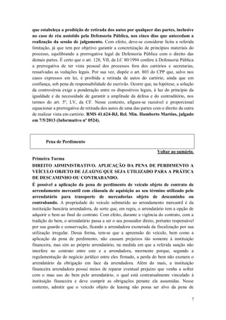 que estabeleça a proibição de retirada dos autos por qualquer das partes, inclusive
no caso de réu assistido pela Defensoria Pública, nos cinco dias que antecedam a
realização da sessão de julgamento. Com efeito, deve-se considerar lícita a referida
limitação, já que tem por objetivo garantir a concretização de princípios materiais do
processo, equilibrando a prerrogativa legal da Defensoria Pública com o direito das
demais partes. É certo que o art. 128, VII, da LC 80/1994 confere à Defensoria Pública
a prerrogativa de ter vista pessoal dos processos fora dos cartórios e secretarias,
ressalvadas as vedações legais. Por sua vez, dispõe o art. 803 do CPP que, salvo nos
casos expressos em lei, é proibida a retirada de autos do cartório, ainda que em
confiança, sob pena de responsabilidade do escrivão. Ocorre que, na hipótese, a solução
da controvérsia exige a ponderação entre os dispositivos legais, à luz do princípio da
igualdade e da necessidade de garantir a amplitude da defesa e do contraditório, nos
termos do art. 5º, LV, da CF. Nesse contexto, afigura-se razoável e proporcional
equacionar a prerrogativa de retirada dos autos de uma das partes com o direito da outra
de realizar vista em cartório. RMS 41.624-RJ, Rel. Min. Humberto Martins, julgado
em 7/5/2013 (Informativo nº 0524).

Pena de Perdimento
Voltar ao sumário.
Primeira Turma
DIREITO ADMINISTRATIVO. APLICAÇÃO DA PENA DE PERDIMENTO A
VEÍCULO OBJETO DE LEASING QUE SEJA UTILIZADO PARA A PRÁTICA
DE DESCAMINHO OU CONTRABANDO.
É possível a aplicação da pena de perdimento de veículo objeto de contrato de
arrendamento mercantil com cláusula de aquisição ao seu término utilizado pelo
arrendatário para transporte de mercadorias objeto de descaminho ou
contrabando. A propriedade do veículo submetido ao arrendamento mercantil é da
instituição bancária arrendadora, de sorte que, em regra, o arrendatário tem a opção de
adquirir o bem ao final do contrato. Com efeito, durante a vigência do contrato, com a
tradição do bem, o arrendatário passa a ser o seu possuidor direto, portanto responsável
por sua guarda e conservação, ficando a arrendadora exonerada da fiscalização por sua
utilização irregular. Dessa forma, tem-se que a apreensão do veículo, bem como a
aplicação da pena de perdimento, não causam prejuízos tão somente à instituição
financeira, mas sim ao próprio arrendatário, na medida em que a referida sanção não
interfere no contrato entre este e a arrendadora, mormente porque, segundo a
regulamentação do negócio jurídico entre eles firmado, a perda do bem não exonera o
arrendatário da obrigação em face da arrendadora. Além do mais, a instituição
financeira arrendadora possui meios de reparar eventual prejuízo que venha a sofrer
com o mau uso do bem pelo arrendatário, o qual está contratualmente vinculado à
instituição financeira e deve cumprir as obrigações perante ela assumidas. Nesse
contexto, admitir que o veículo objeto de leasing não possa ser alvo da pena de
7

 