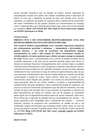 serviço prestado. Ressalte-se que, na situação em análise, inexiste exploração de
estacionamento cercado com grades, mas simples comodidade posta à disposição do
cliente. É certo que a diligência na guarda da coisa está incluída nesse serviço.
Entretanto, as exigências de garantia da segurança física e patrimonial do consumidor
são menos contundentes do que aquelas atinentes aos estacionamentos de shopping
centers e hipermercados, pois, diferentemente destes casos, trata-se de serviço prestado
na via pública. REsp 1.321.739-SP, Rel. Min. Paulo de Tarso Sanseverino, julgado
em 5/9/2013 (Informativo nº 0530).
Terceira Turma
DIREITO CIVIL E DO CONSUMIDOR. RESPONSABILIDADE CIVIL POR
ROUBO OCORRIDO EM ESTACIONAMENTO PRIVADO.
Não é possível atribuir responsabilidade civil a sociedade empresária responsável
por estacionamento particular e autônomo — independente e desvinculado de
agência bancária — em razão da ocorrência, nas dependências daquele
estacionamento, de roubo à mão armada de valores recentemente sacados na
referida agência e de outros pertences que o cliente carregava consigo no momento
do crime. Nesses casos, o estacionamento em si consiste na própria atividade fim da
sociedade empresária, e não num serviço assessório prestado apenas para cativar os
clientes de instituição financeira. Consequentemente, não é razoável impor à sociedade
responsável pelo estacionamento o dever de garantir a segurança individual do usuário e
a proteção dos bens portados por ele, sobretudo na hipótese em que ele realize operação
sabidamente de risco consistente no saque de valores em agência bancária, uma vez que
essas pretensas contraprestações não estariam compreendidas por contrato que abranja
exclusivamente a guarda de veículo. Nesse contexto, ainda que o usuário, no seu
subconsciente, possa imaginar que, parando o seu veículo em estacionamento privado,
estará protegendo, além do seu veículo, também a si próprio, a responsabilidade do
estabelecimento não pode ultrapassar o dever contratual de guarda do automóvel, sob
pena de se extrair do instrumento consequências que vão além do contratado, com clara
violação do pacta sunt servanda. Não se trata, portanto, de resguardar os interesses da
parte hipossuficiente da relação de consumo, mas sim de assegurar ao consumidor
apenas aquilo que ele legitimamente poderia esperar do serviço contratado. Além disso,
deve-se frisar que a imposição de tamanho ônus aos estacionamentos de veículos — de
serem responsáveis pela integridade física e patrimonial dos usuários — mostra-se
temerária, inclusive na perspectiva dos consumidores, na medida em que a sua
viabilização exigiria investimentos que certamente teriam reflexo direto no custo do
serviço, que hoje já é elevado. Precedente citado: REsp 125.446-SP, Terceira Turma, DJ
de 15/9/2000. REsp 1.232.795-SP, Rel. Min. Nancy Andrighi, julgado em 2/4/2013
(Informativo nº 0521).
Quarta Turma

142

 