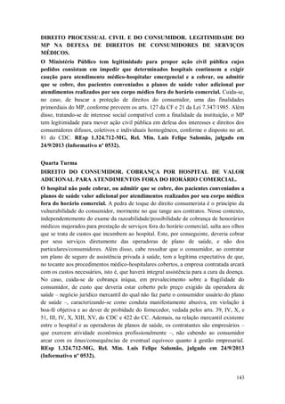 DIREITO PROCESSUAL CIVIL E DO CONSUMIDOR. LEGITIMIDADE DO
MP NA DEFESA DE DIREITOS DE CONSUMIDORES DE SERVIÇOS
MÉDICOS.
O Ministério Público tem legitimidade para propor ação civil pública cujos
pedidos consistam em impedir que determinados hospitais continuem a exigir
caução para atendimento médico-hospitalar emergencial e a cobrar, ou admitir
que se cobre, dos pacientes conveniados a planos de saúde valor adicional por
atendimentos realizados por seu corpo médico fora do horário comercial. Cuida-se,
no caso, de buscar a proteção de direitos do consumidor, uma das finalidades
primordiais do MP, conforme preveem os arts. 127 da CF e 21 da Lei 7.347/1985. Além
disso, tratando-se de interesse social compatível com a finalidade da instituição, o MP
tem legitimidade para mover ação civil pública em defesa dos interesses e direitos dos
consumidores difusos, coletivos e individuais homogêneos, conforme o disposto no art.
81 do CDC. REsp 1.324.712-MG, Rel. Min. Luis Felipe Salomão, julgado em
24/9/2013 (Informativo nº 0532).
Quarta Turma
DIREITO DO CONSUMIDOR. COBRANÇA POR HOSPITAL DE VALOR
ADICIONAL PARA ATENDIMENTOS FORA DO HORÁRIO COMERCIAL.
O hospital não pode cobrar, ou admitir que se cobre, dos pacientes conveniados a
planos de saúde valor adicional por atendimentos realizados por seu corpo médico
fora do horário comercial. A pedra de toque do direito consumerista é o princípio da
vulnerabilidade do consumidor, mormente no que tange aos contratos. Nesse contexto,
independentemente do exame da razoabilidade/possibilidade de cobrança de honorários
médicos majorados para prestação de serviços fora do horário comercial, salta aos olhos
que se trata de custos que incumbem ao hospital. Este, por conseguinte, deveria cobrar
por seus serviços diretamente das operadoras de plano de saúde, e não dos
particulares/consumidores. Além disso, cabe ressaltar que o consumidor, ao contratar
um plano de seguro de assistência privada à saúde, tem a legítima expectativa de que,
no tocante aos procedimentos médico-hospitalares cobertos, a empresa contratada arcará
com os custos necessários, isto é, que haverá integral assistência para a cura da doença.
No caso, cuida-se de cobrança iníqua, em prevalecimento sobre a fragilidade do
consumidor, de custo que deveria estar coberto pelo preço exigido da operadora de
saúde – negócio jurídico mercantil do qual não faz parte o consumidor usuário do plano
de saúde –, caracterizando-se como conduta manifestamente abusiva, em violação à
boa-fé objetiva e ao dever de probidade do fornecedor, vedada pelos arts. 39, IV, X, e
51, III, IV, X, XIII, XV, do CDC e 422 do CC. Ademais, na relação mercantil existente
entre o hospital e as operadoras de planos de saúde, os contratantes são empresários –
que exercem atividade econômica profissionalmente –, não cabendo ao consumidor
arcar com os ônus/consequências de eventual equívoco quanto à gestão empresarial.
REsp 1.324.712-MG, Rel. Min. Luis Felipe Salomão, julgado em 24/9/2013
(Informativo nº 0532).

143

 