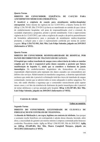 Quarta Turma
DIREITO DO CONSUMIDOR. EXIGÊNCIA
ATENDIMENTO MÉDICO DE EMERGÊNCIA.

DE

CAUÇÃO

PARA

É incabível a exigência de caução para atendimento médico-hospitalar
emergencial. Antes mesmo da vigência da Lei 12.653/2012, a Quarta Turma do STJ
(REsp 1.256.703-SP, DJe 27/9/2011) já havia se manifestado no sentido de que é dever
do estabelecimento hospitalar, sob pena de responsabilização cível e criminal, da
sociedade empresária e prepostos, prestar o pronto atendimento. Com a superveniente
vigência da Lei 12.653/2012, que veda a exigência de caução e de prévio preenchimento
de formulário administrativo para a prestação de atendimento médico-hospitalar
premente, a solução para o caso é expressamente conferida por norma de caráter
cogente. REsp 1.324.712-MG, Rel. Min. Luis Felipe Salomão, julgado em 24/9/2013
(Informativo nº 0532).
Quarta Turma
DIREITO DO CONSUMIDOR. RESPONSABILIDADE DE HOSPITAL POR
DANOS DECORRENTES DE TRANSFUSÃO DE SANGUE.
O hospital que realiza transfusão de sangue com a observância de todas as cautelas
exigidas por lei não é responsável pelos danos causados a paciente por futura
manifestação de hepatite C, ainda que se considere o fenômeno da janela
imunológica. Os estabelecimentos hospitalares são fornecedores de serviços,
respondendo objetivamente pela reparação dos danos causados aos consumidores por
defeitos dos serviços. Relativamente às transfusões sanguíneas, a doutrina especializada
esclarece que ainda não é possível a eliminação total dos riscos de transfusão de sangue
contaminado, mesmo que se adotem todos os testes adequados à análise sanguínea. Por
isso, não sendo absoluta a segurança que o consumidor razoavelmente pode esperar
nesses casos, o só fato da existência do fenômeno da janela imunológica não é passível
de tornar defeituoso o serviço prestado pelo hospital. REsp 1.322.387-RS, Rel. Min.
Luis Felipe Salomão, julgado em 20/8/2013 (Informativo nº 0532).

Contrato de Adesão
Voltar ao sumário.
Segunda Turma
DIREITO DO CONSUMIDOR. LEGITIMIDADE
FIDELIZAÇÃO EM CONTRATO DE TELEFONIA.

DE

CLÁUSULA

DE

A cláusula de fidelização é, em regra, legítima em contrato de telefonia. Isso porque
o assinante recebe benefícios em contrapartida à adesão dessa cláusula, havendo, além
disso, a necessidade de garantir um retorno mínimo à empresa contratada pelas benesses
conferidas. Precedente citado: AgRg no REsp 1.204.952-DF, DJe de 20/8/2012. AgRg
no AREsp 253.609-RS, Rel. Min. Mauro Campbell Marques, julgado em
18/12/2012 (Informativo nº 0515).
144

 