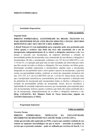 DIREITO EMPRESARIAL

Sociedades Empresárias
Voltar ao sumário.
Segunda Seção
DIREITO EMPRESARIAL. LEGITIMIDADE DA BRASIL TELECOM S/A
PARA RESPONDER PELOS ATOS PRATICADOS PELA TELESC. RECURSO
REPETITIVO (ART. 543-C DO CPC E RES. 8/2008-STJ).
A Brasil Telecom S/A tem legitimidade para responder pelos atos praticados pela
Telesc quanto a credores cujo título não tiver sido constituído até o ato de
incorporação, independentemente de se referir a obrigações anteriores a ele. Isso
porque a sucessão, por incorporação, de empresas determina a extinção da
personalidade jurídica da incorporada, com a transmissão de seus direitos e obrigações à
incorporadora. De fato, a incorporação, conforme o art. 227 da Lei 6.404/1976 e o art.
1.116 do CC, é a operação pela qual uma ou mais sociedades são absorvidas por outra,
que lhes sucede em todos os direitos e obrigações. Por esse instituto, em linhas gerais,
determinada sociedade empresarial, a incorporadora, engloba outra, a incorporada,
integrando ao seu patrimônio tanto o ativo quanto o passivo da incorporada, a qual terá
extinta sua personalidade jurídica, conforme se extrai dos enunciados normativos dos
arts. 219 e 227, § 3º, da Lei 6.404/1976 e do art. 1.118 do CC. Dessa forma, fica claro
que a incorporação caracteriza-se, essencialmente, por dois requisitos: a absorção total
do patrimônio da incorporada pela incorporadora (todos os direitos e obrigações) e a
extinção da personalidade jurídica da incorporada. Assim, deve-se reconhecer a
legitimidade da sociedade empresária sucessora, por incorporação, para responder pelos
atos da incorporada, inclusive quanto a credores cujo título não esteja constituído até o
ato de incorporação, independentemente de se referir a obrigações anteriores a ele.
REsp 1.322.624-SC, Rel. Ministro Paulo de Tarso Sanseverino, julgado em
12/6/2013 (Informativo nº 0522).

Propriedade Industrial
Voltar ao sumário.
Terceira Turma
DIREITO
EMPRESARIAL.
MITIGAÇÃO
DA
EXCLUSIVIDADE
DECORRENTE DO REGISTRO NO CASO DE MARCA EVOCATIVA.
Ainda que já tenha sido registrada no INPI, a marca que constitui vocábulo de uso
comum no segmento mercadológico em que se insere – associado ao produto ou
serviço que se pretende assinalar – pode ser utilizada por terceiros de boa-fé. Com
147

 