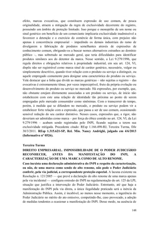efeito, marcas evocativas, que constituem expressão de uso comum, de pouca
originalidade, atraem a mitigação da regra de exclusividade decorrente do registro,
possuindo um âmbito de proteção limitado. Isso porque o monopólio de um nome ou
sinal genérico em benefício de um comerciante implicaria exclusividade inadmissível a
favorecer a detenção e o exercício do comércio de forma única, com prejuízo não
apenas à concorrência empresarial – impedindo os demais industriais do ramo de
divulgarem a fabricação de produtos semelhantes através de expressões de
conhecimento comum, obrigando-os a buscar nomes alternativos estranhos ao domínio
público –, mas sobretudo ao mercado geral, que teria dificuldades para identificar
produtos similares aos do detentor da marca. Nesse sentido, a Lei 9.279/1996, que
regula direitos e obrigações relativos à propriedade industrial, em seu art. 124, VI,
dispõe não ser registrável como marca sinal de caráter genérico, necessário, vulgar ou
simplesmente descritivo, quando tiver relação com o produto ou serviço a distinguir, ou
aquele empregado comumente para designar uma característica do produto ou serviço.
Vale destacar que a linha que divide as marcas genéricas – não sujeitas a registro – das
evocativas é extremamente tênue, por vezes imperceptível, fruto da própria evolução ou
desenvolvimento do produto ou serviço no mercado. Há expressões, por exemplo, que,
não obstante estejam diretamente associadas a um produto ou serviço, de início não
estabelecem com este uma relação de identidade tão próxima ao ponto de serem
empregadas pelo mercado consumidor como sinônimas. Com o transcorrer do tempo,
porém, à medida que se difundem no mercado, o produto ou serviço podem vir a
estabelecer forte relação com a expressão, que passa a ser de uso comum, ocasionando
sensível redução do seu caráter distintivo. Nesses casos, expressões que, a rigor, não
deveriam ser admitidas como marca – por força do óbice contido no art. 124, VI, da Lei
9.279/1996 – acabam sendo registradas pelo INPI, ficando sujeitas a terem sua
exclusividade mitigada. Precedente citado: REsp 1.166.498-RJ, Terceira Turma, DJe
30/3/2011. REsp 1.315.621-SP, Rel. Min. Nancy Andrighi, julgado em 4/6/2013
(Informativo nº 0526).
Terceira Turma
DIREITO EMPRESARIAL. IMPOSSIBILIDADE DE O PODER JUDICIÁRIO
RECONHECER,
ANTES
DA
MANIFESTAÇÃO
DO
INPI,
A
CARACTERIZAÇÃO DE UMA MARCA COMO DE ALTO RENOME.
Caso inexista uma declaração administrativa do INPI a respeito da caracterização,
ou não, de uma marca como sendo de alto renome, não pode o Poder Judiciário
conferir, pela via judicial, a correspondente proteção especial. A lacuna existente na
Resolução n. 121/2005 — que prevê a declaração do alto renome de uma marca apenas
pela via incidental — configura omissão do INPI na regulamentação do art. 125 da LPI,
situação que justifica a intervenção do Poder Judiciário. Entretanto, até que haja a
manifestação do INPI pela via direta, a única ilegalidade praticada será a inércia da
Administração Pública. Assim, é incabível, ao menos nesse momento, a ingerência do
Poder Judiciário no mérito do ato omissivo, competindo-lhe, caso provocado, a adoção
de medidas tendentes a ocasionar a manifestação do INPI. Desse modo, na ausência de
148

 
