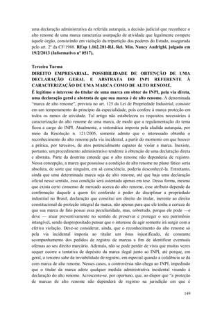 uma declaração administrativa da referida autarquia, a decisão judicial que reconhece o
alto renome de uma marca caracteriza usurpação de atividade que legalmente compete
àquele órgão, consistindo em violação da tripartição dos poderes do Estado, assegurada
pelo art. 2º da CF/1988. REsp 1.162.281-RJ, Rel. Min. Nancy Andrighi, julgado em
19/2/2013 (Informativo nº 0517).
Terceira Turma
DIREITO EMPRESARIAL. POSSIBILIDADE DE OBTENÇÃO DE UMA
DECLARAÇÃO GERAL E ABSTRATA DO INPI REFERENTE À
CARACTERIZAÇÃO DE UMA MARCA COMO DE ALTO RENOME.
É legítimo o interesse do titular de uma marca em obter do INPI, pela via direta,
uma declaração geral e abstrata de que sua marca é de alto renome. A denominada
“marca de alto renome”, prevista no art. 125 da Lei de Propriedade Industrial, consiste
em um temperamento do princípio da especialidade, pois confere à marca proteção em
todos os ramos de atividade. Tal artigo não estabeleceu os requisitos necessários à
caracterização do alto renome de uma marca, de modo que a regulamentação do tema
ficou a cargo do INPI. Atualmente, a sistemática imposta pela aludida autarquia, por
meio da Resolução n. 121/2005, somente admite que o interessado obtenha o
reconhecimento do alto renome pela via incidental, a partir do momento em que houver
a prática, por terceiros, de atos potencialmente capazes de violar a marca. Inexiste,
portanto, um procedimento administrativo tendente à obtenção de uma declaração direta
e abstrata. Parte da doutrina entende que o alto renome não dependeria de registro.
Nessa concepção, a marca que possuísse a condição de alto renome no plano fático seria
absoluta, de sorte que ninguém, em sã consciência, poderia desconhecê-la. Entretanto,
ainda que uma determinada marca seja de alto renome, até que haja uma declaração
oficial nesse sentido, essa condição será ostentada apenas em tese. Dessa forma, mesmo
que exista certo consenso de mercado acerca do alto renome, esse atributo depende da
confirmação daquele a quem foi conferido o poder de disciplinar a propriedade
industrial no Brasil, declaração que constitui um direito do titular, inerente ao direito
constitucional de proteção integral da marca, não apenas para que ele tenha a certeza de
que sua marca de fato possui essa peculiaridade, mas, sobretudo, porque ele pode —e
deve — atuar preventivamente no sentido de preservar e proteger o seu patrimônio
intangível, sendo despropositado pensar que o interesse de agir somente irá surgir com a
efetiva violação. Deve-se considerar, ainda, que o reconhecimento do alto renome só
pela via incidental imporia ao titular um ônus injustificado, de constante
acompanhamento dos pedidos de registro de marcas a fim de identificar eventuais
ofensas ao seu direito marcário. Ademais, não se pode perder de vista que muitas vezes
sequer ocorre a tentativa de depósito da marca ilegal junto ao INPI, até porque, em
geral, o terceiro sabe da inviabilidade de registro, em especial quando a colidência se dá
com marca de alto renome. Nesses casos, a controvérsia não chega ao INPI, impedindo
que o titular da marca adote qualquer medida administrativa incidental visando à
declaração do alto renome. Acrescente-se, por oportuno, que, ao dispor que “a proteção
de marcas de alto renome não dependerá de registro na jurisdição em que é
149

 