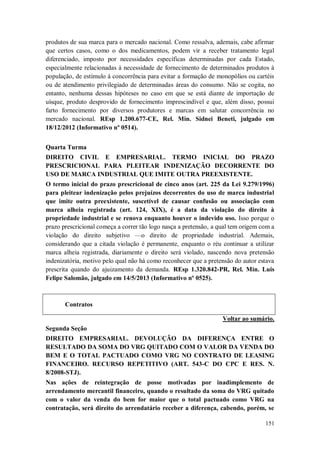 produtos de sua marca para o mercado nacional. Como ressalva, ademais, cabe afirmar
que certos casos, como o dos medicamentos, podem vir a receber tratamento legal
diferenciado, imposto por necessidades específicas determinadas por cada Estado,
especialmente relacionadas à necessidade de fornecimento de determinados produtos à
população, de estímulo à concorrência para evitar a formação de monopólios ou cartéis
ou de atendimento privilegiado de determinadas áreas do consumo. Não se cogita, no
entanto, nenhuma dessas hipóteses no caso em que se está diante de importação de
uísque, produto desprovido de fornecimento imprescindível e que, além disso, possui
farto fornecimento por diversos produtores e marcas em salutar concorrência no
mercado nacional. REsp 1.200.677-CE, Rel. Min. Sidnei Beneti, julgado em
18/12/2012 (Informativo nº 0514).
Quarta Turma
DIREITO CIVIL E EMPRESARIAL. TERMO INICIAL DO PRAZO
PRESCRICIONAL PARA PLEITEAR INDENIZAÇÃO DECORRENTE DO
USO DE MARCA INDUSTRIAL QUE IMITE OUTRA PREEXISTENTE.
O termo inicial do prazo prescricional de cinco anos (art. 225 da Lei 9.279/1996)
para pleitear indenização pelos prejuízos decorrentes do uso de marca industrial
que imite outra preexistente, suscetível de causar confusão ou associação com
marca alheia registrada (art. 124, XIX), é a data da violação do direito à
propriedade industrial e se renova enquanto houver o indevido uso. Isso porque o
prazo prescricional começa a correr tão logo nasça a pretensão, a qual tem origem com a
violação do direito subjetivo —o direito de propriedade industrial. Ademais,
considerando que a citada violação é permanente, enquanto o réu continuar a utilizar
marca alheia registrada, diariamente o direito será violado, nascendo nova pretensão
indenizatória, motivo pelo qual não há como reconhecer que a pretensão do autor estava
prescrita quando do ajuizamento da demanda. REsp 1.320.842-PR, Rel. Min. Luis
Felipe Salomão, julgado em 14/5/2013 (Informativo nº 0525).

Contratos
Voltar ao sumário.
Segunda Seção
DIREITO EMPRESARIAL. DEVOLUÇÃO DA DIFERENÇA ENTRE O
RESULTADO DA SOMA DO VRG QUITADO COM O VALOR DA VENDA DO
BEM E O TOTAL PACTUADO COMO VRG NO CONTRATO DE LEASING
FINANCEIRO. RECURSO REPETITIVO (ART. 543-C DO CPC E RES. N.
8/2008-STJ).
Nas ações de reintegração de posse motivadas por inadimplemento de
arrendamento mercantil financeiro, quando o resultado da soma do VRG quitado
com o valor da venda do bem for maior que o total pactuado como VRG na
contratação, será direito do arrendatário receber a diferença, cabendo, porém, se
151

 